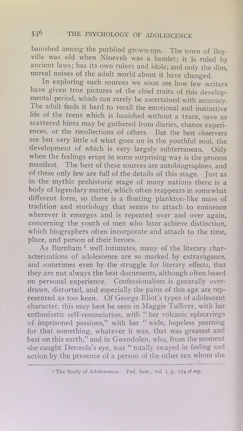 banished, among the purblind grown-ups. The town of Boy- ville was old when Nineveh was a hamlet; it is ruled by ancient laws, has its own rulers and idols; and only the dim, unreal noises of the adult world about it have changed. In exploring such souices we soon see how few writers have given true pictures of the chief traits of this develop- mental period, which can rarely be ascertained with accuracy. The adult finds it hard to recall the emotional and instinctive life of the teens which is banished without a trace, save as scattered hints may be gathered from diaries, chance experi- ences, or the recollections of others. But the best observers see but very little of what goes on in the youthful soul, the development of which is very largely subterranean. Only when the feelings erupt in some surprising way is the process manifest. The best of these sources are autobiographies, and of these only few are full of the details of this stage. Just as in the mythic prehistoric stage of many nations there is a body of legendary matter, which often reappears in somewhat different form, so there is a floating plankton-like mass of tradition and storiology that seems to attach to eminence wherever it emerges and is repeated over and over again, concerning the youth of men who later achieve distinction, which biographers often incorporate and attach to the time, place, and person of their heroes. As Burnham 1 well intimates, many of the literary char- acterizations of adolescence are so marked by extravagance, and sometimes even by the struggle for literary effects, that they are not always the best documents, although often based on personal experience. Confessionalism is generally over- drawn, distorted, and especially the pains of this age are rep- resented as too keen. Of George Eliot’s types of adolescent character, this may best be seen in Maggie Tulliver, with her enthusiastic self-renunciation, with “ her volcanic upheavings of imprisoned passions,” with her “ wide, hopeless yearning for that something, whatever it was, that was greatest and best on this earth,” and in Gwendolen, who, from the moment she caught Deronda’s eye, was “ totally swayed in feeling and action by the presence of a person of the other sex whom she 1 The Study of Adolescence. Ped. Sem., vol i, p. 174 (t scq.