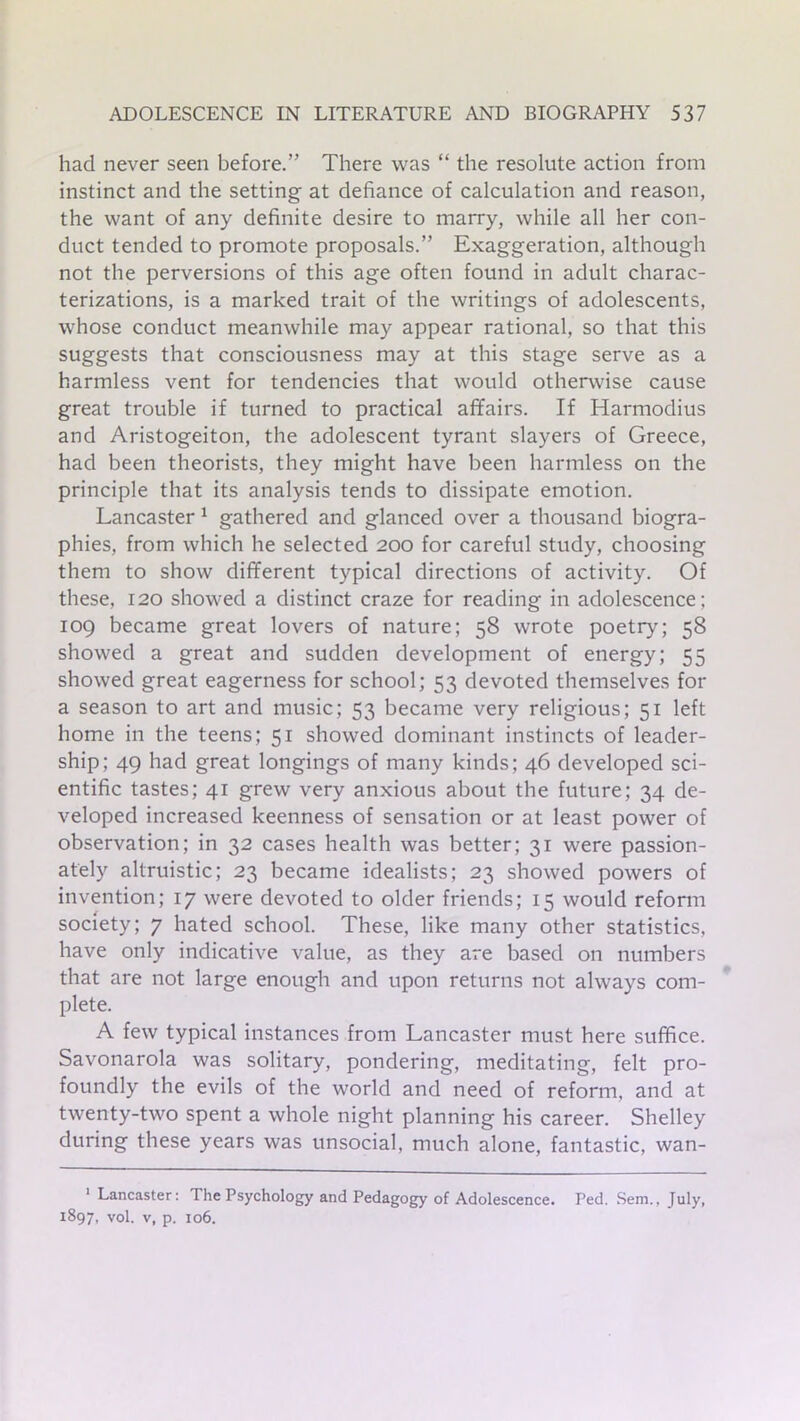 had never seen before.” There was “ the resolute action from instinct and the setting- at defiance of calculation and reason, the want of any definite desire to marry, while all her con- duct tended to promote proposals.” Exaggeration, although not the perversions of this age often found in adult charac- terizations, is a marked trait of the writings of adolescents, whose conduct meanwhile may appear rational, so that this suggests that consciousness may at this stage serve as a harmless vent for tendencies that would otherwise cause great trouble if turned to practical affairs. If Harmodius and Aristogeiton, the adolescent tyrant slayers of Greece, had been theorists, they might have been harmless on the principle that its analysis tends to dissipate emotion. Lancaster 1 gathered and glanced over a thousand biogra- phies, from which he selected 200 for careful study, choosing them to show different typical directions of activity. Of these, 120 showed a distinct craze for reading in adolescence; 109 became great lovers of nature; 58 wrote poetry; 58 showed a great and sudden development of energy; 55 showed great eagerness for school; 53 devoted themselves for a season to art and music; 53 became very religious; 51 left home in the teens; 51 showed dominant instincts of leader- ship; 49 had great longings of many kinds ; 46 developed sci- entific tastes; 41 grew very anxious about the future; 34 de- veloped increased keenness of sensation or at least power of observation; in 32 cases health was better; 31 were passion- ately altruistic; 23 became idealists; 23 showed powers of invention; 17 were devoted to older friends; 15 would reform society; 7 hated school. These, like many other statistics, have only indicative value, as they are based on numbers that are not large enough and upon returns not always com- plete. A few typical instances from Lancaster must here suffice. Savonarola was solitary, pondering, meditating, felt pro- foundly the evils of the world and need of reform, and at twenty-two spent a whole night planning his career. Shelley during these years was unsocial, much alone, fantastic, wan- 1 Lancaster: The Psychology and Pedagogy of Adolescence. Ped. Sem., July, 1897, vol. v, p. 106.