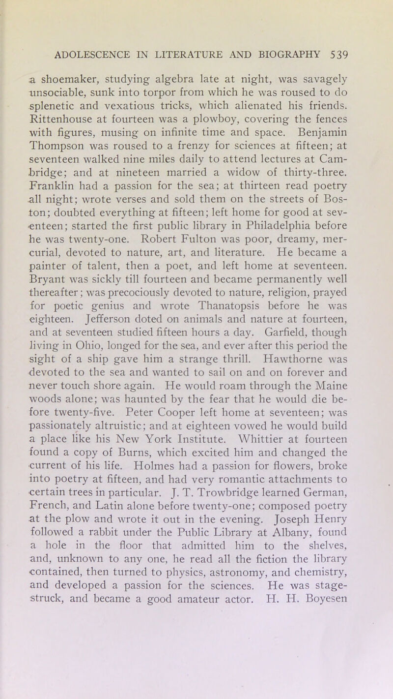 a shoemaker, studying algebra late at night, was savagely unsociable, sunk into torpor from which he was roused to do splenetic and vexatious tricks, which alienated his friends. Rittenhouse at fourteen was a plowboy, covering the fences with figures, musing on infinite time and space. Benjamin Thompson was roused to a frenzy for sciences at fifteen; at seventeen walked nine miles daily to attend lectures at Cam- bridge; and at nineteen married a widow of thirty-three. Franklin had a passion for the sea; at thirteen read poetry all night; wrote verses and sold them on the streets of Bos- ton; doubted everything at fifteen; left home for good at sev- enteen; started the first public library in Philadelphia before he was twenty-one. Robert Fulton was poor, dreamy, mer- curial, devoted to nature, art, and literature. He became a painter of talent, then a poet, and left home at seventeen. Bryant was sickly till fourteen and became permanently well thereafter; was precociously devoted to nature, religion, prayed for poetic genius and wrote Thanatopsis before he was eighteen. Jefferson doted on animals and nature at fourteen, and at seventeen studied fifteen hours a day. Garfield, though living in Ohio, longed for the sea, and ever after this period the sight of a ship gave him a strange thrill. Hawthorne was devoted to the sea and wanted to sail on and on forever and never touch shore again. He would roam through the Maine woods alone; was haunted by the fear that he would die be- fore twenty-five. Peter Cooper left home at seventeen; was passionately altruistic; and at eighteen vowed he would build a place like his New York Institute. Whittier at fourteen found a copy of Burns, which excited him and changed the current of his life. Holmes had a passion for flowers, broke into poetry at fifteen, and had very romantic attachments to certain trees in particular. J. T. Trowbridge learned German, French, and Latin alone before twenty-one; composed poetry at the plow and wrote it out in the evening. Joseph Henry followed a rabbit under the Public Library at Albany, found a hole in the floor that admitted him to the shelves, and, unknown to any one, he read all the fiction the library contained, then turned to physics, astronomy, and chemistry, and developed a passion for the sciences. He was stage- struck, and became a good amateur actor. H. H. Boyesen