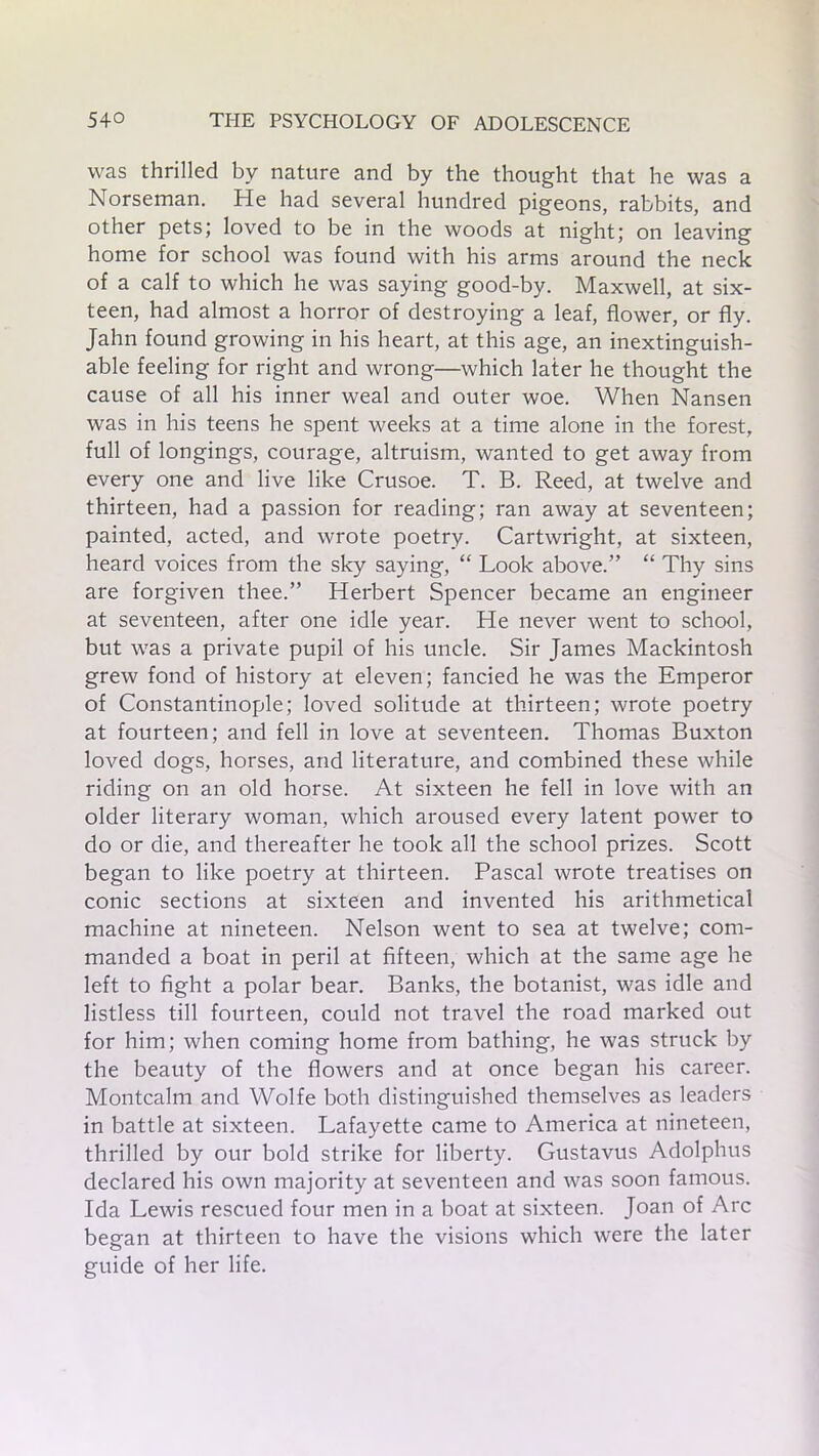 was thrilled by nature and by the thought that he was a Norseman. He had several hundred pigeons, rabbits, and other pets; loved to be in the woods at night; on leaving home for school was found with his arms around the neck of a calf to which he was saying good-by. Maxwell, at six- teen, had almost a horror of destroying a leaf, flower, or fly. Jahn found growing in his heart, at this age, an inextinguish- able feeling for right and wrong—which later he thought the cause of all his inner weal and outer woe. When Nansen was in his teens he spent weeks at a time alone in the forest, full of longings, courage, altruism, wanted to get away from every one and live like Crusoe. T. B. Reed, at twelve and thirteen, had a passion for reading; ran away at seventeen; painted, acted, and wrote poetry. Cartwright, at sixteen, heard voices from the sky saying, “ Look above.” “ Thy sins are forgiven thee.” Herbert Spencer became an engineer at seventeen, after one idle year. He never went to school, but was a private pupil of his uncle. Sir James Mackintosh grew fond of history at eleven; fancied he was the Emperor of Constantinople; loved solitude at thirteen; wrote poetry at fourteen; and fell in love at seventeen. Thomas Buxton loved dogs, horses, and literature, and combined these while riding on an old horse. At sixteen he fell in love with an older literary woman, which aroused every latent power to do or die, and thereafter he took all the school prizes. Scott began to like poetry at thirteen. Pascal wrote treatises on conic sections at sixteen and invented his arithmetical machine at nineteen. Nelson went to sea at twelve; com- manded a boat in peril at fifteen, which at the same age he left to fight a polar bear. Banks, the botanist, was idle and listless till fourteen, could not travel the road marked out for him; when coming home from bathing, he was struck by the beauty of the flowers and at once began his career. Montcalm and Wolfe both distinguished themselves as leaders in battle at sixteen. Lafayette came to America at nineteen, thrilled by our bold strike for liberty. Gustavus Adolphus declared his own majority at seventeen and was soon famous. Ida Lewis rescued four men in a boat at sixteen. Joan of Arc began at thirteen to have the visions which were the later guide of her life.