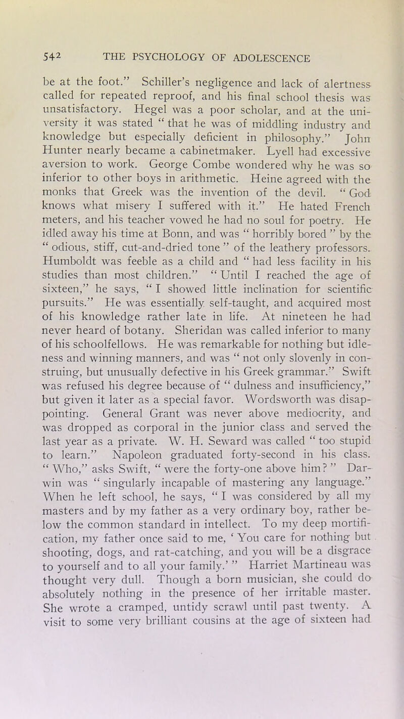 be at the foot.” Schiller’s negligence and lack of alertness called for repeated reproof, and his final school thesis was unsatisfactory. Hegel was a poor scholar, and at the uni- versity it was stated “ that he was of middling industry and knowledge but especially deficient in philosophy.” John Hunter nearly became a cabinetmaker. Lyell had excessive aversion to work. George Combe wondered why he was so inferior to other boys in arithmetic. Heine agreed with the monks that Greek was the invention of the devil. “ God knows what misery I suffered with it.” He hated French meters, and his teacher vowed he had no soul for poetry. He idled away his time at Bonn, and was “ horribly bored ” by the “ odious, stiff, cut-and-dried tone ” of the leathery professors. Humboldt was feeble as a child and “ had less facility in his studies than most children.” “ Until I reached the age of sixteen,” he says, “ I showed little inclination for scientific pursuits.” He was essentially self-taught, and acquired most of his knowledge rather late in life. At nineteen he had never heard of botany. Sheridan was called inferior to many of his schoolfellows. He was remarkable for nothing but idle- ness and winning manners, and was “ not only slovenly in con- struing, but unusually defective in his Greek grammar.” Swift was refused his degree because of “ dulness and insufficiency,” but given it later as a special favor. Wordsworth was disap- pointing. General Grant was never above mediocrity, and was dropped as corporal in the junior class and served the last year as a private. W. H. Seward was called “ too stupid to learn.” Napoleon graduated forty-second in his class. “ Who,” asks Swift, “ were the forty-one above him? ” Dar- win was “ singularly incapable of mastering any language. When he left school, he says, “ I was considered by all my masters and by my father as a very ordinary boy, rather be- low the common standard in intellect. To my deep mortifi- cation, my father once said to me, ‘ You care for nothing but shooting, dogs, and rat-catching, and you will be a disgrace to yourself and to all your family.’ ” Harriet Martineau was thought very dull. Though a born musician, she could do absolutely nothing in the presence of her irritable master. She wrote a cramped, untidy scrawl until past twenty. A visit to some very brilliant cousins at the age of sixteen had