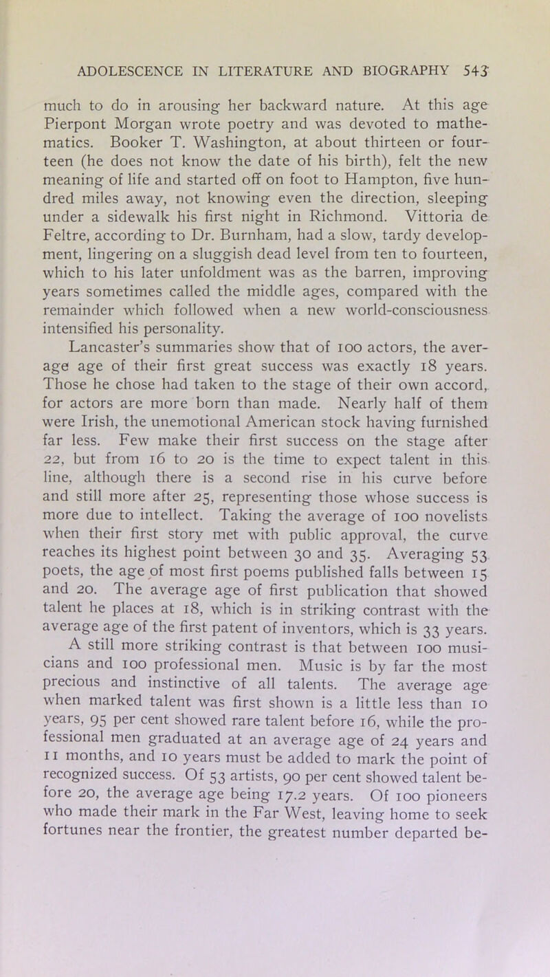 much to do in arousing her backward nature. At this age Pierpont Morgan wrote poetry and was devoted to mathe- matics. Booker T. Washington, at about thirteen or four- teen (he does not know the date of his birth), felt the new meaning of life and started off on foot to Hampton, five hun- dred miles away, not knowing even the direction, sleeping under a sidewalk his first night in Richmond. Vittoria de Feltre, according to Dr. Burnham, had a slow, tardy develop- ment, lingering on a sluggish dead level from ten to fourteen, which to his later unfoldment was as the barren, improving years sometimes called the middle ages, compared with the remainder which followed when a new world-consciousness intensified his personality. Lancaster’s summaries show that of ioo actors, the aver- age age of their first great success was exactly 18 years. Those he chose had taken to the stage of their own accord, for actors are more born than made. Nearly half of them were Irish, the unemotional American stock having furnished far less. Few make their first success on the stage after 22, but from 16 to 20 is the time to expect talent in this line, although there is a second rise in his curve before and still more after 25, representing those whose success is more due to intellect. Taking the average of 100 novelists when their first story met with public approval, the curve reaches its highest point between 30 and 35. Averaging 53 poets, the age of most first poems published falls between 15 and 20. The average age of first publication that showed talent he places at 18, which is in striking contrast with the average age of the first patent of inventors, which is 33 years. A still more striking contrast is that between 100 musi- cians and 100 professional men. Music is by far the most precious and instinctive of all talents. The average age when marked talent was first shown is a little less than 10 years, 95 per cent showed rare talent before 16, while the pro- fessional men graduated at an average age of 24 years and 11 months, and 10 years must be added to mark the point of recognized success. Of 53 artists, 90 per cent showed talent be- fore 20, the average age being 17.2 years. Of 100 pioneers who made their mark in the Far West, leaving home to seek fortunes near the frontier, the greatest number departed be-
