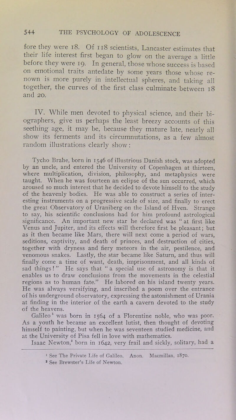 fore they weie 18. Of 118 scientists, Lancaster estimates that then life interest first began to glow on the average a little before they were 19. In general, those whose success is based on emotional traits antedate by some years those whose re- nown is more purely in intellectual spheres, and taking all together, the curves of the first class culminate between 18 and 20. IV. While men devoted to physical science, and their bi- ographers, give us perhaps the least breezy accounts of this seething age, it may be, because they mature late, nearly all show its ferments and its circumnutations, as a few almost random illustrations clearly show: Tycho Brahe, born in 1546 of illustrious Danish stock, was adopted by an uncle, and entered the University of Copenhagen at thirteen, where multiplication, division, philosophy, and metaphysics were taught. When he was fourteen an eclipse of the sun occurred, which aroused so much interest that he decided to devote himself to the study of the heavenly bodies. He was able to construct a series of inter- esting instruments on a progressive scale of size, and finally to erect the great Observatory of Uraniberg on the Island of Hven. Strange to say, his scientific conclusions had for him profound astrological significance. An important new star he declared was “ at first like Venus and Jupiter, and its effects will therefore first be pleasant; but as it then became like Mars, there will next come a period of wars, seditions, captivity, and death of princes, and destruction of cities, together with dryness and fiery meteors in the air, pestilence, and venomous snakes. Lastly, the star became like Saturn, and thus will finally come a time of want, death, imprisonment, and all kinds of sad things! ” He says that “ a special use of astronomy is that it enables us to draw conclusions from the movements in the celestial regions as to human fate.” He labored on his island twenty years. He was always versifying, and inscribed a poem over the entrance of his underground observatory, expressing the astonishment of Urania at finding in the interior of the earth a cavern devoted to the study of the heavens. Galileo1 was born in 1564 of a Florentine noble, who was poor. As a youth he became an excellent lutist, then thought of devoting himself to painting, but when he was seventeen studied medicine, and at the University of Pisa fell in love with mathematics. Isaac Newton,2 born in 1642, very frail and sickly, solitary, had a 1 See The Private Life of Galileo. Anon. Macmillan, 1870. 3 See Brewster’s Life of Newton.