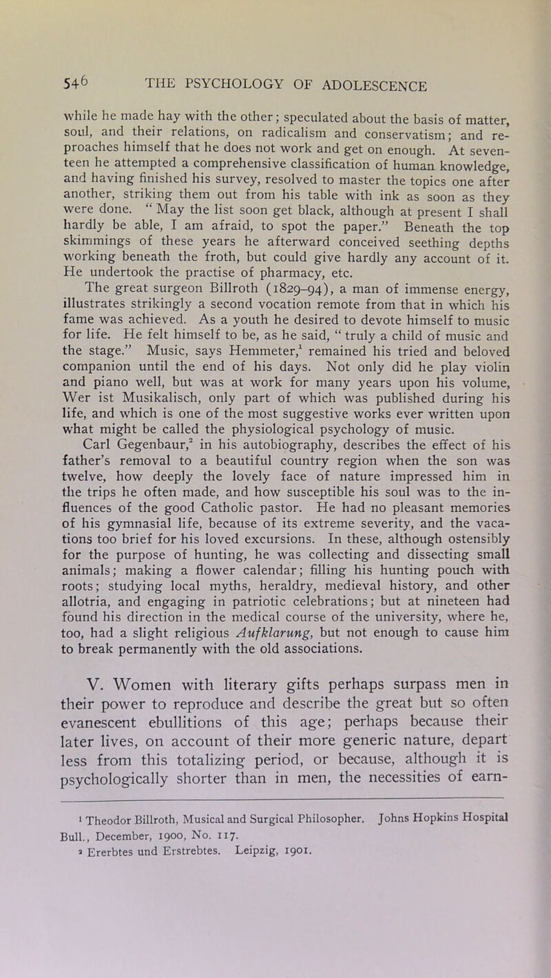 while he made hay with the other; speculated about the basis of matter, soul, and their relations, on radicalism and conservatism; and re- proaches himself that he does not work and get on enough. At seven- teen he attempted a comprehensive classification of human knowledge, and having finished his survey, resolved to master the topics one after another, striking them out from his table with ink as soon as they were done. “ May the list soon get black, although at present I shall hardly be able, I am afraid, to spot the paper.” Beneath the top skimmings of these years he afterward conceived seething depths working beneath the froth, but could give hardly any account of it. He undertook the practise of pharmacy, etc. The great surgeon Billroth (1829-94), a man of immense energy, illustrates strikingly a second vocation remote from that in which his fame was achieved. As a youth he desired to devote himself to music for life. He felt himself to be, as he said, “ truly a child of music and the stage.” Music, says Hemmeter,1 remained his tried and beloved companion until the end of his days. Not only did he play violin and piano well, but was at work for many years upon his volume, Wer ist Musikalisch, only part of which was published during his life, and which is one of the most suggestive works ever written upon what might be called the physiological psychology of music. Carl Gegenbaur,2 in his autobiography, describes the effect of his father’s removal to a beautiful country region when the son was twelve, how deeply the lovely face of nature impressed him in the trips he often made, and how susceptible his soul was to the in- fluences of the good Catholic pastor. He had no pleasant memories of his gymnasial life, because of its extreme severity, and the vaca- tions too brief for his loved excursions. In these, although ostensibly for the purpose of hunting, he was collecting and dissecting small animals; making a flower calendar; filling his hunting pouch with roots; studying local myths, heraldry, medieval history, and other allotria, and engaging in patriotic celebrations; but at nineteen had found his direction in the medical course of the university, where he, too, had a slight religious Aufklarung, but not enough to cause him to break permanently with the old associations. V. Women with literary gifts perhaps surpass men in their power to reproduce and describe the great but so often evanescent ebullitions of this age; perhaps because their later lives, on account of their more generic nature, depart less from this totalizing period, or because, although it is psychologically shorter than in men, the necessities of earn- 1 Theodor Billroth, Musical and Surgical Philosopher. Johns Hopkins Hospital Bull., December, 1900, No. 117. a Ererbtes und Erstrebtes. Leipzig, 1901.
