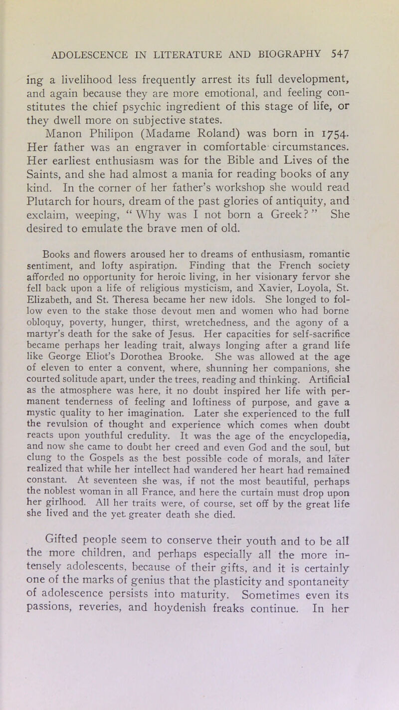 mg a livelihood less frequently arrest its full development, and again because they are more emotional, and feeling con- stitutes the chief psychic ingredient of this stage of life, or they dwell more on subjective states. Manon Philipon (Madame Roland) was born in 1754. Her father was an engraver in comfortable circumstances. Her earliest enthusiasm was for the Bible and Lives of the Saints, and she had almost a mania for reading books of any kind. In the corner of her father’s workshop she would read Plutarch for hours, dream of the past glories of antiquity, and exclaim, weeping, “ Why was I not born a Greek ? ” She desired to emulate the brave men of old. Books and flowers aroused her to dreams of enthusiasm, romantic sentiment, and lofty aspiration. Finding that the French society afforded no opportunity for heroic living, in her visionary fervor she fell back upon a life of religious mysticism, and Xavier, Loyola, St. Elizabeth, and St. Theresa became her new idols. She longed to fol- low even to the stake those devout men and women who had borne obloquy, poverty, hunger, thirst, wretchedness, and the agony of a martyr’s death for the sake of Jesus. Her capacities for self-sacrifice became perhaps her leading trait, always longing after a grand life like George Eliot’s Dorothea Brooke. She was allowed at the age of eleven to enter a convent, where, shunning her companions, she courted solitude apart, under the trees, reading and thinking. Artificial as the atmosphere was here, it no doubt inspired her life with per- manent tenderness of feeling and loftiness of purpose, and gave a mystic quality to her imagination. Later she experienced to the full the revulsion of thought and experience which comes when doubt reacts upon youthful credulity. It was the age of the encyclopedia, and now she came to doubt her creed and even God and the soul, but clung to the Gospels as the best possible code of morals, and later realized that while her intellect had wandered her heart had remained constant. At seventeen she was, if not the most beautiful, perhaps the noblest woman in all France, and here the curtain must drop upon her girlhood. All her traits were, of course, set off by the great life she lived and the yet greater death she died. Gifted people seem to conserve their youth and to be all the more children, and perhaps especially all the more in- tensely adolescents, because of their gifts, and it is certainly one of the marks of genius that the plasticity and spontaneity of adolescence persists into maturity. Sometimes even its passions, reveries, and hoydenish freaks continue. In her