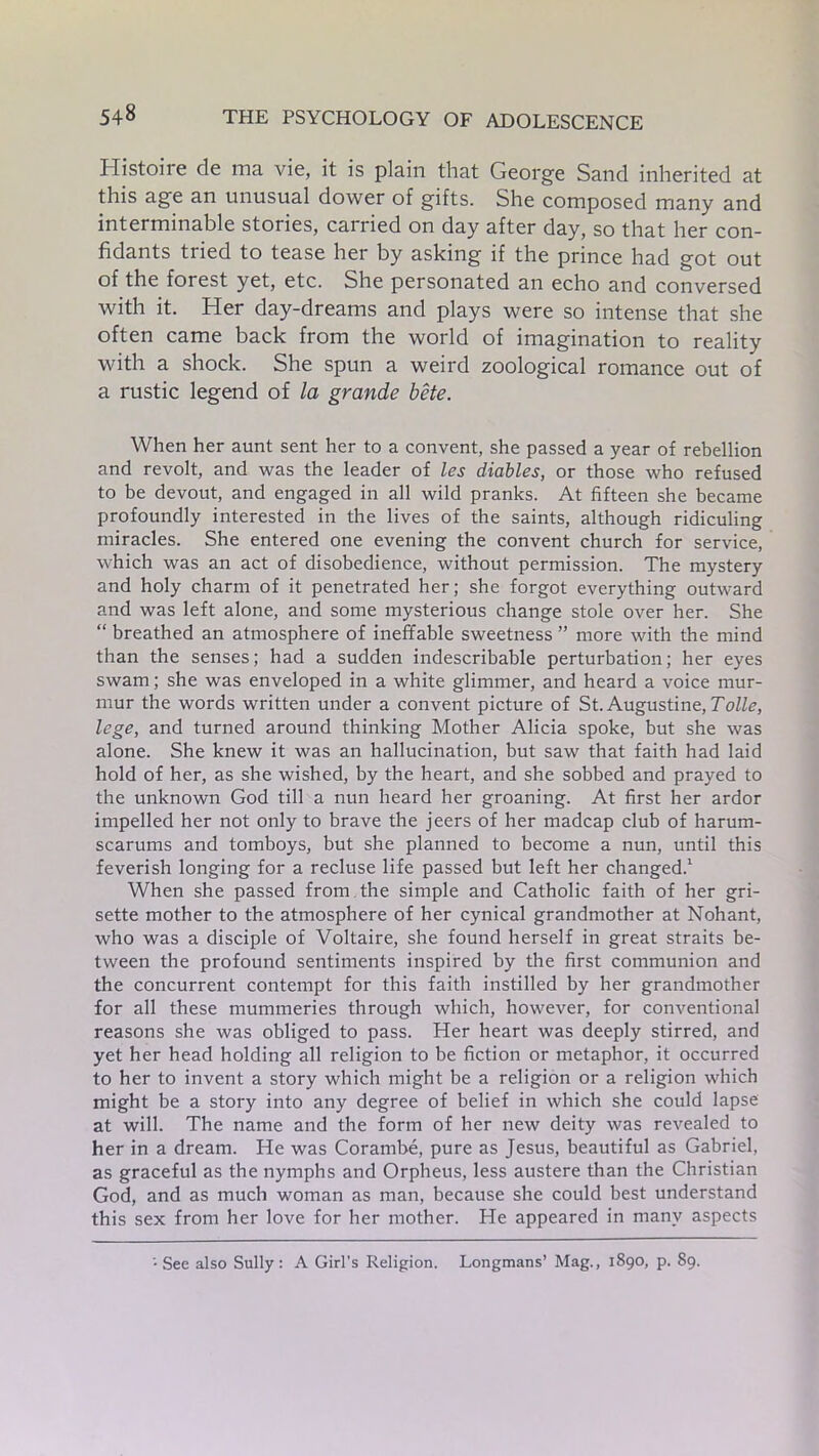 Histoire de ma vie, it is plain that George Sand inherited at this age an unusual dower of gifts. She composed many and interminable stories, carried on day after day, so that her con- fidants tried to tease her by asking if the prince had got out of the forest yet, etc. She personated an echo and conversed with it. Her day-dreams and plays were so intense that she often came back from the world of imagination to reality with a shock. She spun a weird zoological romance out of a rustic legend of la grande bite. When her aunt sent her to a convent, she passed a year of rebellion and revolt, and was the leader of les diables, or those who refused to be devout, and engaged in all wild pranks. At fifteen she became profoundly interested in the lives of the saints, although ridiculing miracles. She entered one evening the convent church for service, which was an act of disobedience, without permission. The mystery and holy charm of it penetrated her; she forgot everything outward and was left alone, and some mysterious change stole over her. She “ breathed an atmosphere of ineffable sweetness ” more with the mind than the senses; had a sudden indescribable perturbation; her eyes swam; she was enveloped in a white glimmer, and heard a voice mur- mur the words written under a convent picture of St. Augustine, Tolle, lege, and turned around thinking Mother Alicia spoke, but she was alone. She knew it was an hallucination, but saw that faith had laid hold of her, as she wished, by the heart, and she sobbed and prayed to the unknown God till a nun heard her groaning. At first her ardor impelled her not only to brave the jeers of her madcap club of harum- scarums and tomboys, but she planned to become a nun, until this feverish longing for a recluse life passed but left her changed.1 When she passed from the simple and Catholic faith of her gri- sette mother to the atmosphere of her cynical grandmother at Nohant, who was a disciple of Voltaire, she found herself in great straits be- tween the profound sentiments inspired by the first communion and the concurrent contempt for this faith instilled by her grandmother for all these mummeries through which, however, for conventional reasons she was obliged to pass. Her heart was deeply stirred, and yet her head holding all religion to be fiction or metaphor, it occurred to her to invent a story which might be a religion or a religion which might be a story into any degree of belief in which she could lapse at will. The name and the form of her new deity was revealed to her in a dream. He was Corambe, pure as Jesus, beautiful as Gabriel, as graceful as the nymphs and Orpheus, less austere than the Christian God, and as much woman as man, because she could best understand this sex from her love for her mother. He appeared in many aspects See also Sully : A Girl’s Religion. Longmans’ Mag., 1890, p. 89.