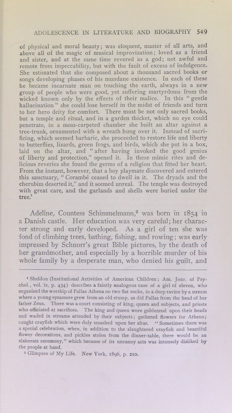 of physical and moral beauty; was eloquent, master of all arts, and above all of the magic of musical improvisation; loved as a friend and sister, and at the same time revered as a god; not awful and remote from impeccability, but with the fault of excess of indulgence. She estimated that she composed about a thousand sacred books or songs developing phases of his mundane existence. In each of these he became incarnate man on touching the earth, always in a new group of people who were good, yet suffering martyrdoms from the wicked known only by the effects of their malice. In this “ gentle hallucination ” she could lose herself in the midst of friends and turn to her hero deity for comfort. There must be not only sacred books, but a temple and ritual, and in a garden thicket, which no eye could penetrate, in a moss-carpeted chamber she built an altar against a tree-trunk, ornamented with a wreath hung over it. Instead of sacri- ficing, which seemed barbaric, she proceeded to restore life and liberty to butterflies, lizards, green frogs, and birds, which she put in a box, laid on the altar, and “ after having invoked the good genius of liberty and protection,” opened it. In these mimic rites and de- licious reveries she found the germs of a religion that fitted her heart. From the instant, however, that a boy playmate discovered and entered this sanctuary, “ Corambe ceased to dwell in it. The dryads and the cherubim deserted it,” and it seemed unreal. The temple was destroyed with great care, and the garlands and shells were buried under the tree.1 Adeline, Countess Schimmelmann,2 was born in 1854 in a Danish castle. Her education was very careful; her charac- ter strong and early developed. As a girl of ten she was fond of climbing trees, bathing, fishing, and rowing; was early impressed by Schnorr’s great Bible pictures, by the death of her grandmother, and especially by a horrible murder of his whole family by a desperate man, who denied his guilt, and 1 Sheldon (Institutional Activities of American Children; Am. Jour, of Psy- chol., vol. ix, p. 434) describes a faintly analogous case of a girl of eleven, who organized the worship of Pallas Athena on two flat rocks, in a deep ravine by a stream where a young sycamore grew from an old stump, as did Pallas from the head of her father Zeus. There was a court consisting of king, queen and subjects, and priests who officiated at sacrifices. The king and queen wore goldenrod upon their heads and waded in streams attended by their subjects; gathered flowers for Athena; caught crayfish which were duly smashed upon her altar. “ Sometimes there was a special celebration, when, in addition to the slaughtered crayfish and beautiful flower decorations, and pickles stolen from the dinner-table, there would be an elaborate ceremony,” which because of its uncanny acts was intensely disliked by the people at hand. 2 Glimpses of My Life. New York, 1896, p. 210.