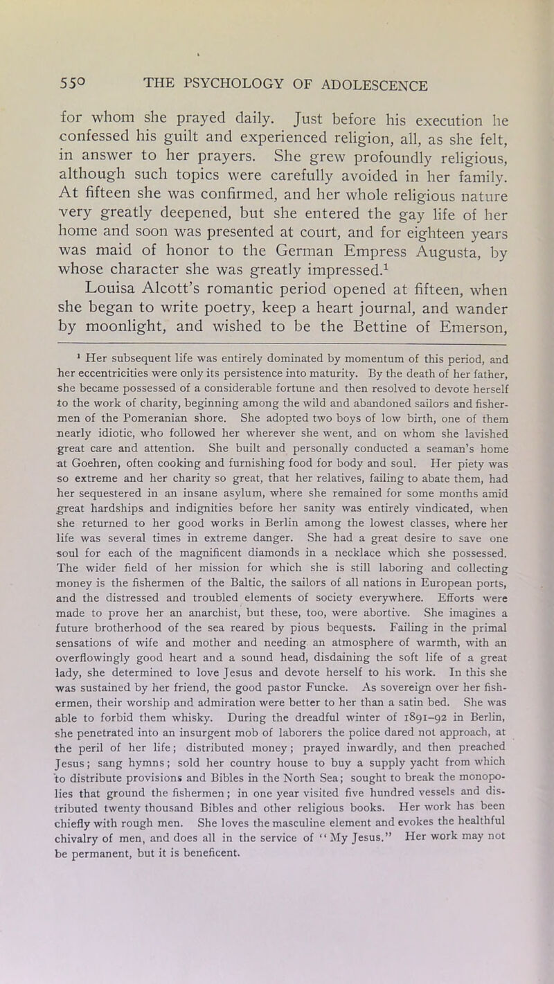 for whom she prayed daily. Just before his execution he confessed his guilt and experienced religion, all, as she felt, in answer to her prayers. She grew profoundly religious, although such topics were carefully avoided in her family. At fifteen she was confirmed, and her whole religious nature very greatly deepened, but she entered the gay life of her home and soon was presented at court, and for eighteen years was maid of honor to the German Empress Augusta, by whose character she was greatly impressed.1 Louisa Alcott’s romantic period opened at fifteen, when she began to write poetry, keep a heart journal, and wander by moonlight, and wished to be the Bettine of Emerson, 1 Her subsequent life was entirely dominated by momentum of this period, and her eccentricities were only its persistence into maturity. By the death of her father, she became possessed of a considerable fortune and then resolved to devote herself to the work of charity, beginning among the wild and abandoned sailors and fisher- men of the Pomeranian shore. She adopted two boys of low birth, one of them nearly idiotic, who followed her wherever she went, and on whom she lavished great care and attention. She built and personally conducted a seaman’s home at Goehren, often cooking and furnishing food for body and soul. Her piety was so extreme and her charity so great, that her relatives, failing to abate them, had her sequestered in an insane asylum, where she remained for some months amid great hardships and indignities before her sanity was entirely vindicated, when she returned to her good works in Berlin among the lowest classes, where her life was several times in extreme danger. She had a great desire to save one soul for each of the magnificent diamonds in a necklace which she possessed. The wider field of her mission for which she is still laboring and collecting money is the fishermen of the Baltic, the sailors of all nations in European ports, and the distressed and troubled elements of society everywhere. Efforts were made to prove her an anarchist, but these, too, were abortive. She imagines a future brotherhood of the sea reared by pious bequests. Failing in the primal sensations of wife and mother and needing an atmosphere of warmth, with an overflowingly good heart and a sound head, disdaining the soft life of a great lady, she determined to love Jesus and devote herself to his work. In this she was sustained by her friend, the good pastor Funcke. As sovereign over her fish- ermen, their worship and admiration were better to her than a satin bed. She was able to forbid them whisky. During the dreadful winter of 1891-92 in Berlin, she penetrated into an insurgent mob of laborers the police dared not approach, at the peril of her life; distributed money; prayed inwardly, and then preached Jesus; sang hymns; sold her country house to buy a supply yacht from which to distribute provisions and Bibles in the North Sea; sought to break the monopo- lies that ground the fishermen; in one year visited five hundred vessels and dis- tributed twenty thousand Bibles and other religious books. Her work has been chiefly with rough men. She loves the masculine element and evokes the healthful chivalry of men, and does all in the service of “ My Jesus.” Her work may not be permanent, but it is beneficent.