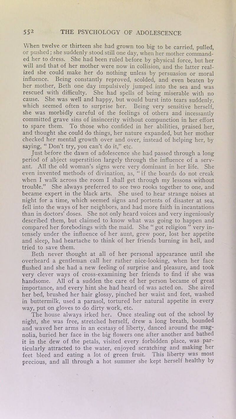 When twelve or thirteen she had grown too big to be carried, pulled, or pushed; she suddenly stood still one day, when her mother command- ed her to dress. She had been ruled before by physical force, but her will and that of her mother were now in collision, and the latter real- ized she could make her do nothing unless by persuasion or moral influence. Being constantly reproved, scolded, and even beaten by her mother, Beth one day impulsively jumped into the sea and was rescued with difficulty. She had spells of being miserable with no cause. She was well and happy, but would burst into tears suddenly, which seemed often to surprise her. Being very sensitive herself, she was morbidly careful of the feelings of others and incessantly committed grave sins of insincerity without compunction in her effort to spare them. To those who confided in her abilities, praised her, and thought she could do things, her nature expanded, but her mother checked her mental growth over and over, instead of helping her, by saying, “ Don’t try, you can’t do it,” etc. Just before the dawn of adolescence she had passed through a long period of abject superstition largely through the influence of a serv- ant. All the old woman’s signs were very dominant in her life. She even invented methods of divination, as, “ if the boards do not creak when I walk across the room I shall get through my lessons without trouble.” She always preferred to see two rooks together to one, and became expert in the black arts. She used to hear strange noises at night for a time, which seemed signs and portents of disaster at sea, fell into the ways of her neighbors, and had more faith in incantations than in doctors’ doses. She not only heard voices and very ingeniously described them, but claimed to know what was going to happen and compared her forebodings with the maid. She “ got religion ” very in- tensely under the influence of her aunt, grew poor, lost her appetite and sleep, had heartache to think of her friends burning in hell, and tried to save them. Beth never thought at all of her personal appearance until she overheard a gentleman call her rather nice-looking, when her face flushed and she had a new feeling of surprise and pleasure, and took very clever ways of cross-examining her friends to find if she was handsome. All of a sudden the care of her person became of great importance, and every hint she had heard of was acted on. She aired her bed, brushed her hair glossy, pinched her waist and feet, washed in buttermilk, used a parasol, tortured her natural appetite in every way, put on gloves to do dirty work, etc. The house always irked her. Once stealing out of the school by night, she was free, stretched herself, drew a long breath, bounded and waved her arms in an ecstasy of liberty, danced around the mag- nolia, buried her face in the big flowers one after another and bathed it in the dew of the petals, visited every forbidden place, was par- ticularly attracted to the water, enjoyed scratching and making her feet bleed and eating a lot of green fruit. This liberty was most precious, and all through a hot summer she kept herself healthy by