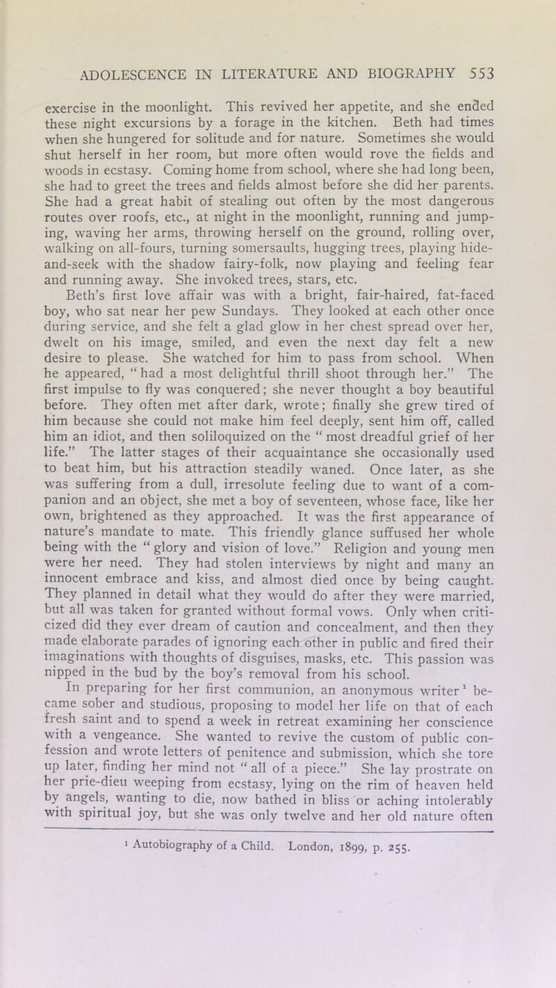 exercise in the moonlight. This revived her appetite, and she ended these night excursions by a forage in the kitchen. Beth had times when she hungered for solitude and for nature. Sometimes she would shut herself in her room, but more often would rove the fields and woods in ecstasy. Coming home from school, where she had long been, she had to greet the trees and fields almost before she did her parents. She had a great habit of stealing out often by the most dangerous routes over roofs, etc., at night in the moonlight, running and jump- ing, waving her arms, throwing herself on the ground, rolling over, walking on all-fours, turning somersaults, hugging trees, playing hide- and-seek with the shadow fairy-folk, now playing and feeling fear and running away. She invoked trees, stars, etc. Beth’s first love affair was with a bright, fair-haired, fat-faced boy, who sat near her pew Sundays. They looked at each other once during service, and she felt a glad glow in her chest spread over her, dwelt on his image, smiled, and even the next day felt a new desire to please. She watched for him to pass from school. When he appeared, “ had a most delightful thrill shoot through her.” The first impulse to fly was conquered; she never thought a boy beautiful before. They often met after dark, wrote; finally she grew tired of him because she could not make him feel deeply, sent him off, called him an idiot, and then soliloquized on the “ most dreadful grief of her life.” The latter stages of their acquaintance she occasionally used to beat him, but his attraction steadily waned. Once later, as she was suffering from a dull, irresolute feeling due to want of a com- panion and an object, she met a boy of seventeen, whose face, like her own, brightened as they approached. It was the first appearance of nature’s mandate to mate. This friendly glance suffused her whole being with the “ glory and vision of love.” Religion and young men were her need. They had stolen interviews by night and many an innocent embrace and kiss, and almost died once by being caught. They planned in detail what they would do after they were married, but all was taken for granted without formal vows. Only when criti- cized did they ever dream of caution and concealment, and then they made elaborate parades of ignoring each other in public and fired their imaginations with thoughts of disguises, masks, etc. This passion was nipped in the bud by the boy’s removal from his school. In preparing for her first communion, an anonymous writer 1 be- came sober and studious, proposing to model her life on that of each fresh saint and to spend a week in retreat examining her conscience with a vengeance. She wanted to revive the custom of public con- fession and wrote letters of penitence and submission, which she tore up later, finding her mind not “ all of a piece.” She lay prostrate on her prie-dieu weeping from ecstasy, lying on the rim of heaven held by angels, wanting to die, now bathed in bliss or aching intolerably with spiritual joy, but she was only twelve and her old nature often ■ Autobiography of a Child. London, 1899, p. 255.