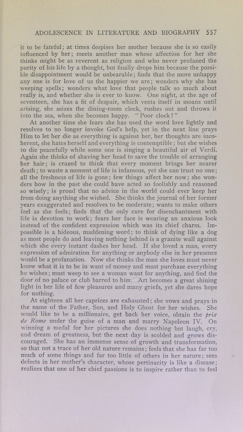it to be fateful; at times despises her mother because she is so easily influenced by her; meets another man whose affection for her she thinks might be as reverent as religion and who never profaned the purity of his life by a thought, but finally drops him because the possi- ble disappointment would be unbearable; finds that the more unhappy any one is for love of us the happier we are; wonders why she has weeping spells; wonders what love that people talk so much about really is, and whether she is ever to know. One night, at the age of seventeen, she has a fit of despair, which vents itself in moans until arising, she seizes the dining-room clock, rushes out and throws it into the sea, when she becomes happy. “ Poor clock! ” At another time she fears she has used the word love lightly and resolves to no longer invoke God’s help, yet in the next line prays Him to let her die as everything is against her, her thoughts are inco- herent, she hates herself and everything is contemptible; but she wishes to die peacefully while some one is singing a beautiful air of Verdi. Again she thinks of shaving her head to save the trouble of arranging her hair; is crazed to think that every moment brings her nearer death; to waste a moment of life is infamous, yet she can trust no one; all the freshness of life is gone; few things affect her now; she won- ders how in the past she could have acted so foolishly and reasoned so wisely; is proud that no advice in the world could ever keep her from doing anything she wished. She thinks the journal of her former years exaggerated and resolves to be moderate; wants to make others feel as she feels; finds that the only cure for disenchantment with life is devotion to work; fears her face is wearing an anxious look instead of the confident expression which was its chief charm. Im- possible is a hideous, maddening word; to think of dying like a dog as most people do and leaving nothing behind is a granite wall against which she every instant dashes her head. If she loved a man, every expression of admiration for anything or anybody else in her presence would be a profanation. Now she thinks the man she loves must never know what it is to be in want of money and must purchase everything he wishes; must weep to see a woman want for anything, and find the door of no palace or club barred to him. Art becomes a great shining light in her life of few pleasures and many griefs, yet she dares hope for nothing. At eighteen all her caprices are exhausted; she vows and prays in the name of the Father, Son, and Holy Ghost for her wishes. She would like to be a millionaire, get back her voice, obtain the prix de Rome under the guise of a man and marry Napoleon IV. On winning a medal for her pictures she does nothing but laugh, cry, and dream of greatness, but the next day is scolded and grows dis- couraged. She has an immense sense of growth and transformation, so that not a trace of her old nature remains; feels that she has far too much of some things and far too little of others in her nature; sees defects in her mother’s character, whose pertinacity is like a disease; realizes that one of her chief passions is to inspire rather than to feel