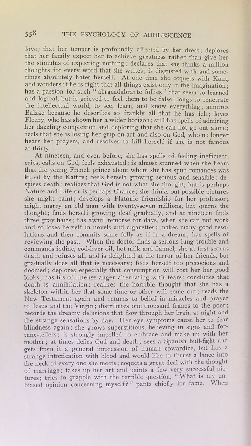 love; that her temper is profoundly affected by her dress; deplores that her family expect her to achieve greatness rather than give her the stimulus of expecting nothing; declares that she thinks a million thoughts for every word that she writes; is disgusted with and some- times absolutely hates herself. At one time she coquets with Kant, and wonders if he is right that all things exist only in the imagination; has a passion for such “ abracadabrante follies ” that seem so learned and logical, but is grieved to feel them to be false; longs to penetrate the intellectual world, to see, learn, and know everything; admires Balzac because he describes so frankly all that he has felt; loves Fleury, who has shown her a wider horizon; still has spells of admiring her dazzling complexion and deploring that she can not go out alone; feels that she is losing her grip on art and also on God, who no longer hears her prayers, and resolves to kill herself if she is not famous at thirty. At nineteen, and even before, she has spells of feeling inefficient, cries, calls on God, feels exhausted; is almost stunned when she hears that the young French prince about whom she has spun romances was killed by the Kaffirs; feels herself growing serious and sensible; de- spises death; realizes that God is not what she thought, but is perhaps Nature and Life or is perhaps Chance; she thinks out possible pictures she might paint; develops a Platonic friendship for her professor; might marry an old man with twenty-seven millions, but spurns the thought; finds herself growing deaf gradually, and at nineteen finds three gray hairs; has awful remorse for days, when she can not work and so loses herself in novels and cigarettes; makes many good reso- lutions and then commits some folly as if in a dream; has spells of reviewing the past. When the doctor finds a serious lung trouble and commands iodine, cod-liver oil, hot milk and flannel, she at first scorns death and refuses all, and is delighted at the terror of her friends, but gradually does all that is necessary; feels herself too precocious and doomed; deplores especially that consumption will cost her her good looks; has fits of intense anger alternating with tears; concludes that death is annihilation; realizes the horrible thought that she has a skeleton within her that some time or other will come out; reads the New Testament again and returns to belief in miracles and prayer to Jesus and the Virgin; distributes one thousand francs to the poor; records the dreamy delusions that flow through her brain at night and the strange sensations by day. Her eye symptoms cause her to fear blindness again; she grows superstitious, believing in signs and for- tune-tellers ; is strongly impelled to embrace and make up with her mother; at times defies God and death; sees a Spanish bull-fight and gets from it a general impression of human cowardice, but has a strange intoxication with blood and would like to thrust a lance into the neck of every one she meets; coquets a great deal with the thought of marriage; takes up her art and paints a few very successful pic- tures ; tries to grapple with the terrible question, “ What is my un- biased opinion concerning myself?” pants chiefly for fame. When