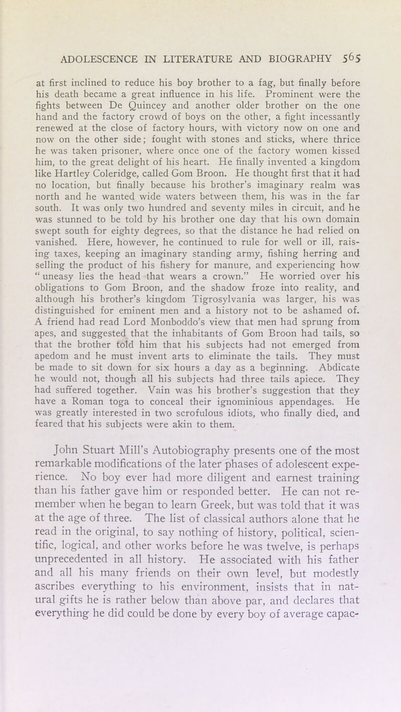 at first inclined to reduce his boy brother to a fag, but finally before his death became a great influence in his life. Prominent were the fights between De Quincey and another older brother on the one hand and the factory crowd of boys on the other, a fight incessantly renewed at the close of factory hours, with victory now on one and now on the other side; fought with stones and sticks, where thrice he was taken prisoner, where once one of the factory women kissed him, to the great delight of his heart. He finally invented a kingdom like Hartley Coleridge, called Gom Broon. He thought first that it had no location, but finally because his brother’s imaginary realm was north and he wanted wide waters between them, his was in the far south. It was only two hundred and seventy miles in circuit, and he was stunned to be told by his brother one day that his own domain swept south for eighty degrees, so that the distance he had relied on vanished. Here, however, he continued to rule for well or ill, rais- ing taxes, keeping an imaginary standing army, fishing herring and selling the product of his fishery for manure, and experiencing how “ uneasy lies the head that wears a crown.” He worried over his obligations to Gom Broon, and the shadow froze into reality, and although his brother’s kingdom Tigrosylvania was larger, his was distinguished for eminent men and a history not to be ashamed of. A friend had read Lord Monboddo’s view that men had sprung from apes, and suggested that the inhabitants of Gom Broon had tails, so that the brother told him that his subjects had not emerged from apedom and he must invent arts to eliminate the tails. They must be made to sit down for six hours a day as a beginning. Abdicate he would not, though all his subjects had three tails apiece. They had suffered together. Vain was his brother’s suggestion that they have a Roman toga to conceal their ignominious appendages. He was greatly interested in two scrofulous idiots, who finally died, and feared that his subjects were akin to them. John Stuart Mill’s Autobiography presents one of the most remarkable modifications of the later phases of adolescent expe- rience. No boy ever had more diligent and earnest training than his father gave him or responded better. He can not re- member when he began to learn Greek, but was told that it was at the age of three. The list of classical authors alone that he read in the original, to say nothing of history, political, scien- tific, logical, and other works before he was twelve, is perhaps unprecedented in all history. He associated with his father and all his many friends on their own level, but modestly ascribes everything to his environment, insists that in nat- ural gifts he is rather below than above par, and declares that everything he did could be done by every boy of average capac-
