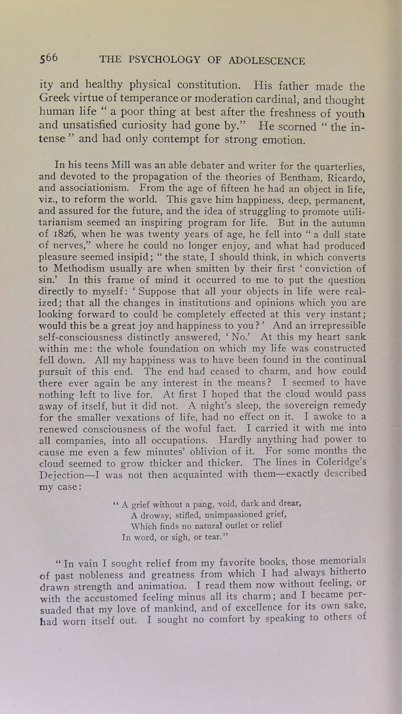 ity and healthy physical constitution. His father made the Greek virtue of temperance or moderation cardinal, and thought human life “ a poor thing at best after the freshness of youth and unsatisfied curiosity had gone by.” He scorned “ the in- tense ” and had only contempt for strong emotion. In his teens Mill was an able debater and writer for the quarterlies, and devoted to the propagation of the theories of Bentham, Ricardo, and associationism. From the age of fifteen he had an object in life, viz., to reform the world. This gave him happiness, deep, permanent, and assured for the future, and the idea of struggling to promote utili- tarianism seemed an inspiring program for life. But in the autumn of 1826, when he was twenty years of age, he fell into “ a dull state of nerves,” where he could no longer enjoy, and what had produced pleasure seemed insipid; “ the state, I should think, in which converts to Methodism usually are when smitten by their first ‘ conviction of sin.’ In this frame of mind it occurred to me to put the question directly to myself: ‘Suppose that all your objects in life were real- ized; that all the changes in institutions and opinions which you are looking forward to could be completely effected at this very instant; would this be a great joy and happiness to you ? ’ And an irrepressible self-consciousness distinctly answered, * No.’ At this my heart sank within me: the whole foundation on which my life was constructed fell down. All my happiness was to have been found in the continual pursuit of this end. The end had ceased to charm, and how could there ever again be any interest in the means ? I seemed to have nothing left to live for. At first I hoped that the cloud would pass away of itself, but it did not. A night’s sleep, the sovereign remedy for the smaller vexations of life, had no effect on it. I awoke to a renewed consciousness of the woful fact. I carried it with me into all companies, into all occupations. Hardly anything had power to cause me even a few minutes’ oblivion of it. For some months the cloud seemed to grow thicker and thicker. The lines in Coleridge s Dejection—I was not then acquainted with them—exactly described my case: “ A grief without a pang, void, dark and drear, A drowsy, stifled, unimpassioned grief. Which finds no natural outlet or relief In word, or sigh, or tear.” “ In vain I sought relief from my favorite books, those memorials of past nobleness and greatness from which I had always hitherto drawn strength and animation. I read them now without feeling, or with the accustomed feeling minus all its charm; and I became per- suaded that my love of mankind, and of excellence for its own sake, had worn itself out. I sought no comfort by speaking to others of