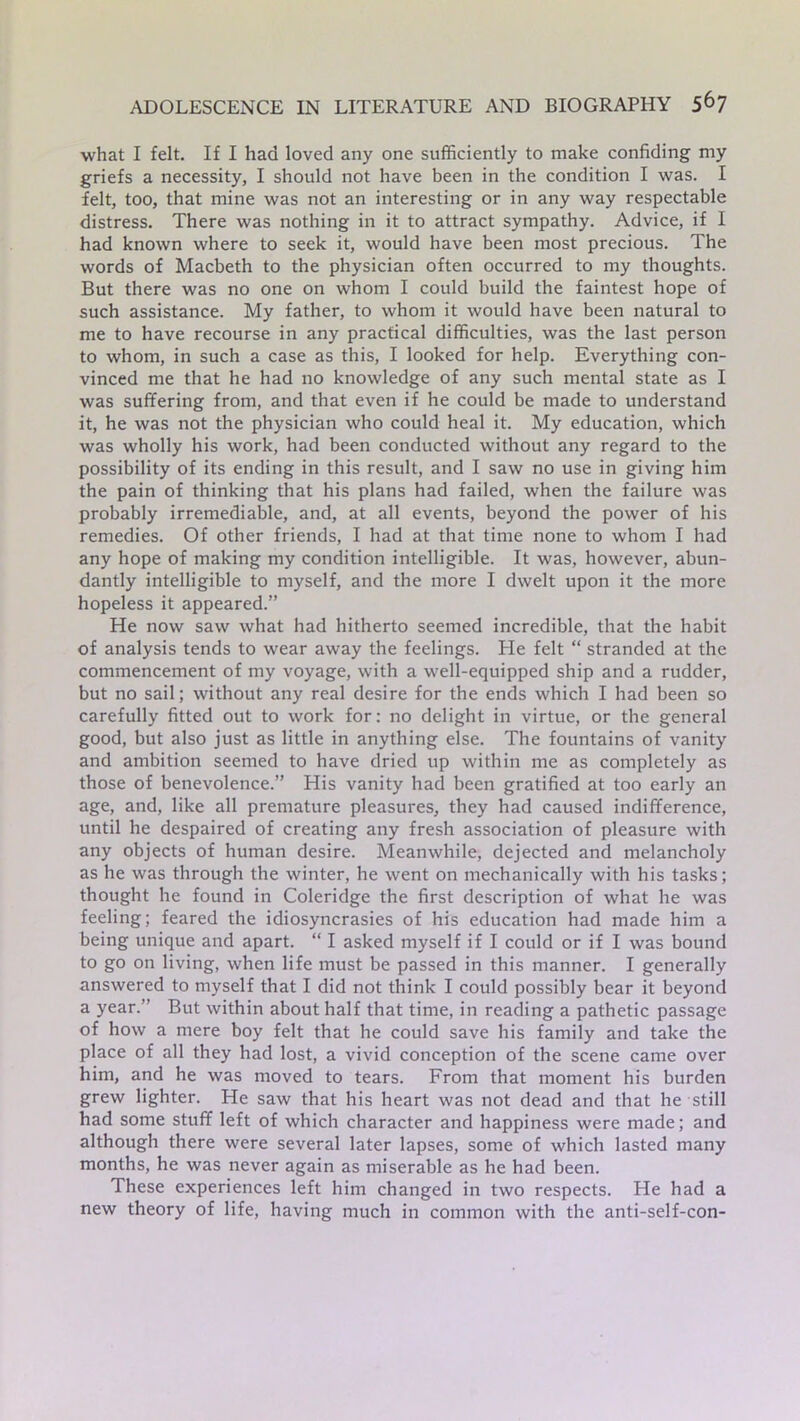 what I felt. If I had loved any one sufficiently to make confiding my griefs a necessity, I should not have been in the condition I was. I felt, too, that mine was not an interesting or in any way respectable distress. There was nothing in it to attract sympathy. Advice, if I had known where to seek it, would have been most precious. The words of Macbeth to the physician often occurred to my thoughts. But there was no one on whom I could build the faintest hope of such assistance. My father, to whom it would have been natural to me to have recourse in any practical difficulties, was the last person to whom, in such a case as this, I looked for help. Everything con- vinced me that he had no knowledge of any such mental state as I was suffering from, and that even if he could be made to understand it, he was not the physician who could heal it. My education, which was wholly his work, had been conducted without any regard to the possibility of its ending in this result, and I saw no use in giving him the pain of thinking that his plans had failed, when the failure was probably irremediable, and, at all events, beyond the power of his remedies. Of other friends, I had at that time none to whom I had any hope of making my condition intelligible. It was, however, abun- dantly intelligible to myself, and the more I dwelt upon it the more hopeless it appeared.” He now saw what had hitherto seemed incredible, that the habit of analysis tends to wear away the feelings. He felt “ stranded at the commencement of my voyage, with a well-equipped ship and a rudder, but no sail; without any real desire for the ends which I had been so carefully fitted out to work for: no delight in virtue, or the general good, but also just as little in anything else. The fountains of vanity and ambition seemed to have dried up within me as completely as those of benevolence.” His vanity had been gratified at too early an age, and, like all premature pleasures, they had caused indifference, until he despaired of creating any fresh association of pleasure with any objects of human desire. Meanwhile, dejected and melancholy as he was through the winter, he went on mechanically with his tasks; thought he found in Coleridge the first description of what he was feeling; feared the idiosyncrasies of his education had made him a being unique and apart. “ I asked myself if I could or if I was bound to go on living, when life must be passed in this manner. I generally answered to myself that I did not think I could possibly bear it beyond a year.” But within about half that time, in reading a pathetic passage of how a mere boy felt that he could save his family and take the place of all they had lost, a vivid conception of the scene came over him, and he was moved to tears. From that moment his burden grew lighter. He saw that his heart was not dead and that he still had some stuff left of which character and happiness were made; and although there were several later lapses, some of which lasted many months, he was never again as miserable as he had been. These experiences left him changed in two respects. He had a new theory of life, having much in common with the anti-self-con-