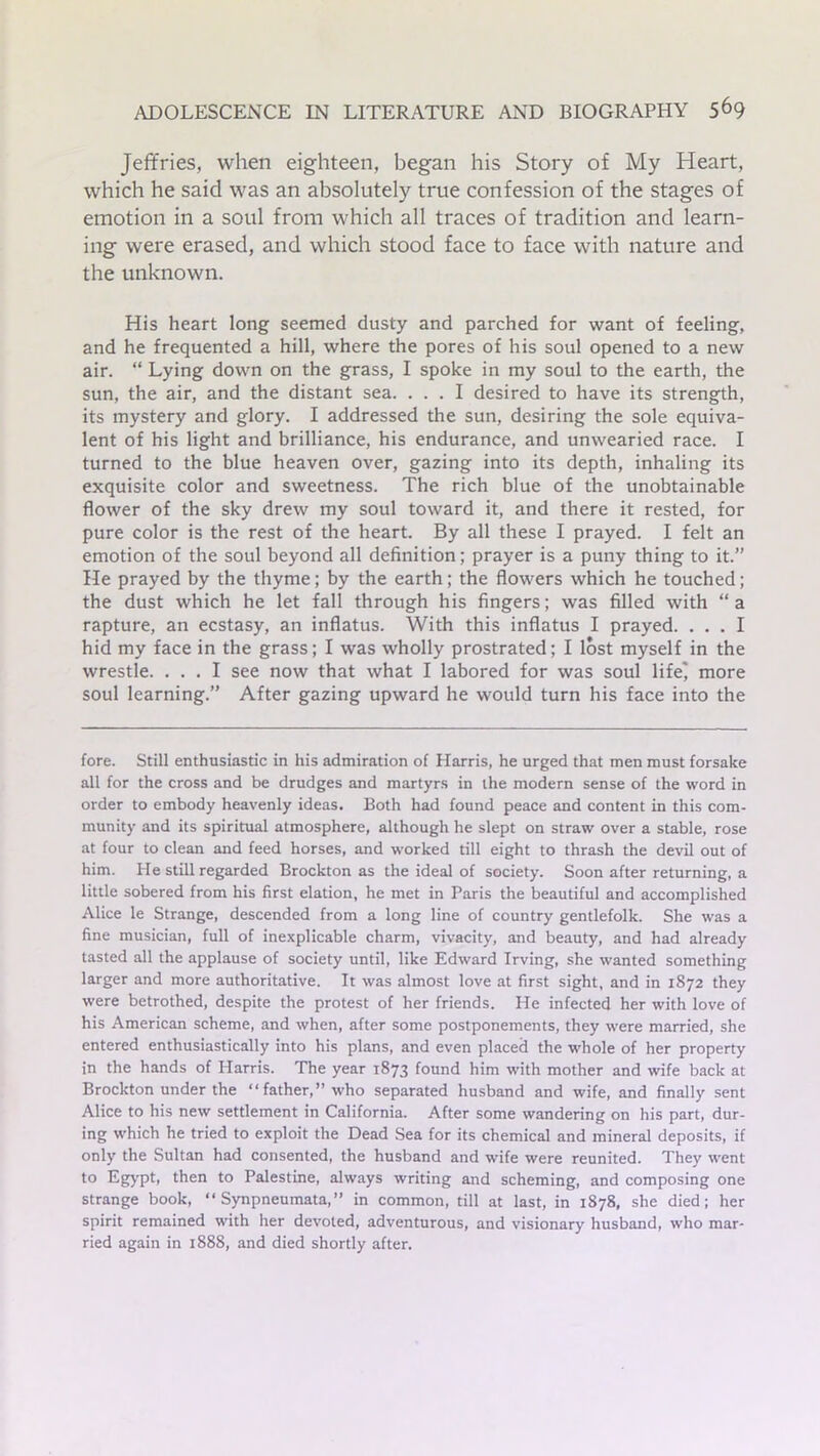 Jeffries, when eighteen, began his Story of My Heart, which he said was an absolutely true confession of the stages of emotion in a soul from which all traces of tradition and learn- ing were erased, and which stood face to face with nature and the unknown. His heart long seemed dusty and parched for want of feeling, and he frequented a hill, where the pores of his soul opened to a new air. “ Lying down on the grass, I spoke in my soul to the earth, the sun, the air, and the distant sea. ... I desired to have its strength, its mystery and glory. I addressed the sun, desiring the sole equiva- lent of his light and brilliance, his endurance, and unwearied race. I turned to the blue heaven over, gazing into its depth, inhaling its exquisite color and sweetness. The rich blue of the unobtainable flower of the sky drew my soul toward it, and there it rested, for pure color is the rest of the heart. By all these I prayed. I felt an emotion of the soul beyond all definition; prayer is a puny thing to it.” He prayed by the thyme; by the earth; the flowers which he touched; the dust which he let fall through his fingers; was filled with “a rapture, an ecstasy, an inflatus. With this inflatus I prayed. ... I hid my face in the grass; I was wholly prostrated; I lost myself in the wrestle. ... I see now that what I labored for was soul lifej more soul learning.” After gazing upward he would turn his face into the fore. Still enthusiastic in his admiration of Harris, he urged that men must forsake all for the cross and be drudges and martyrs in the modern sense of the word in order to embody heavenly ideas. Both had found peace and content in this com- munity and its spiritual atmosphere, although he slept on straw over a stable, rose at four to clean and feed horses, and worked till eight to thrash the devil out of him. He still regarded Brockton as the ideal of society. Soon after returning, a little sobered from his first elation, he met in Paris the beautiful and accomplished Alice le Strange, descended from a long line of country gentlefolk. She was a fine musician, full of inexplicable charm, vivacity, and beauty, and had already tasted all the applause of society until, like Edward Irving, she wanted something larger and more authoritative. It was almost love at first sight, and in 1872 they were betrothed, despite the protest of her friends. He infected her with love of his American scheme, and when, after some postponements, they were married, she entered enthusiastically into his plans, and even placed the whole of her property in the hands of Harris. The year 1873 found him with mother and wife back at Brockton under the “father,” who separated husband and wife, and finally sent Alice to his new settlement in California. After some wandering on his part, dur- ing which he tried to exploit the Dead Sea for its chemical and mineral deposits, if only the Sultan had consented, the husband and wife were reunited. They went to Egypt, then to Palestine, always writing and scheming, and composing one strange book, “ Synpneumata,” in common, till at last, in 1878, she died; her spirit remained with her devoted, adventurous, and visionary husband, who mar- ried again in 1888, and died shortly after.