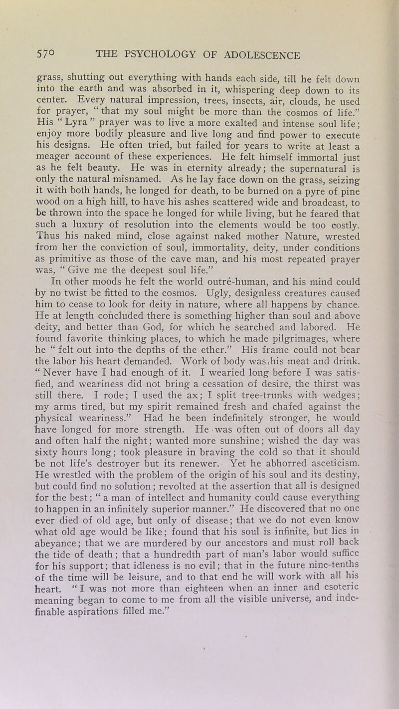 grass, shutting out everything with hands each side, till he felt down into the earth and was absorbed in it, whispering deep down to its center. Every natural impression, trees, insects, air, clouds, he used for prayer, “ that my soul might be more than the cosmos of life.” His “Lyra” prayer was to live a more exalted and intense soul life; enjoy more bodily pleasure and live long and find power to execute his designs. He often tried, but failed for years to write at least a meager account of these experiences. He felt himself immortal just as he felt beauty. He was in eternity already; the supernatural is only the natural misnamed. As he lay face down on the grass, seizing it with both hands, he longed for death, to be burned on a pyre of pine wood on a high hill, to have his ashes scattered wide and broadcast, to be thrown into the space he longed for while living, but he feared that such a luxury of resolution into the elements would be too costly. Thus his naked mind, close against naked mother Nature, wrested from her the conviction of soul, immortality, deity, under conditions as primitive as those of the cave man, and his most repeated prayer was, “ Give me the deepest soul life.” In other moods he felt the world outre-human, and his mind coidd by no twist be fitted to the cosmos. Ugly, designless creatures caused him to cease to look for deity in nature, where all happens by chance. He at length concluded there is something higher than soul and above deity, and better than God, for which he searched and labored. He found favorite thinking places, to which he made pilgrimages, where he “ felt out into the depths of the ether.” His frame could not bear the labor his heart demanded. Work of body was,his meat and drink. “ Never have I had enough of it. I wearied long before I was satis- fied, and weariness did not bring a cessation of desire, the thirst was still there. I rode; I used the ax; I split tree-trunks with wedges; my arms tired, but my spirit remained fresh and chafed against the physical weariness.” Had he been indefinitely stronger, he would have longed for more strength. He was often out of doors all day and often half the night; wanted more sunshine; wished the day was sixty hours long; took pleasure in braving the cold so that it should be not life’s destroyer but its renewer. Yet he abhorred asceticism. He wrestled with the problem of the origin of his soul and its destiny, but could find no solution; revolted at the assertion that all is designed for the best; “ a man of intellect and humanity could cause everything to happen in an infinitely superior manner.” He discovered that no one ever died of old age, but only of disease; that we do not even know what old age would be like; found that his soul is infinite, but lies in abeyance; that we are murdered by our ancestors and must roll back the tide of death; that a hundredth part of man’s labor would suffice for his support; that idleness is no evil; that in the future nine-tenths of the time will be leisure, and to that end he will work with all his heart. “ I was not more than eighteen when an inner and esoteric meaning began to come to me from all the visible universe, and inde- finable aspirations filled me.”