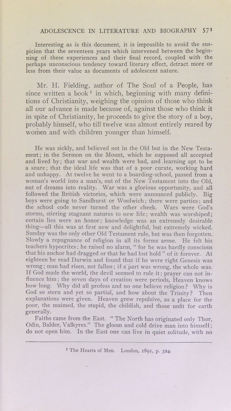 Interesting as is this document, it is impossible to avoid the sus- picion that the seventeen years which intervened between the begin- ning of these experiences and their final record, coupled with the perhaps unconscious tendency toward literary effect, detract more or less from their value as documents of adolescent nature. Mr. IT. Fielding, author of The Soul of a People, has since written a book 1 in which, beginning with many defini- tions of Christianity, weighing the opinion of those who think all our advance is made because of, against those who think it in spite of Christianity, he proceeds to give the story of a boy, probably himself, who till twelve was almost entirely reared by women and with children younger than himself. He was sickly, and believed not in the Old but in the New Testa- ment; in the Sermon on the Mount, which he supposed all accepted and lived by; that war and wealth were bad, and learning apt to be a snare; that the ideal life was that of a poor curate, working hard and unhappy. At twelve he went to a boarding-school, passed from a woman’s world into a man’s, out of the New Testament into the Old, out of dreams into reality. War was a glorious opportunity, and all followed the British victories, which were announced publicly. Big boys were going to Sandhurst or Woolwich; there were parties; and the school code never turned the other cheek. Wars were God’s storms, stirring stagnant natures to new life; wealth was worshiped; certain lies were an honor; knowledge was an extremely desirable thing—all this was at first new and delightful, but extremely wicked. Sunday was the only other Old Testament rule, but was then forgotten. Slowly a repugnance of religion in all its forms arose. He felt his teachers hypocrites; he raised no alarm, “ for he was hardly conscious that his anchor had dragged or that he had lost hold ” of it forever. At eighteen he read Darwin and found that if he were right Genesis was wrong; man had risen, not fallen; if a part was wrong, the whole was. If God made the world, the devil seemed to rule it; prayer can not in- fluence him; the seven days of creation were periods, Heaven knows how long. Why did all profess and no one believe religion ? Why is God so stern and yet so partial, and how about the Trinity? Then explanations were given. Heaven grew repulsive, as a place for the poor, the maimed, the stupid, the childish, and those unfit for earth generally. Faiths came from the East. “ The North has originated only Thor, Odin, Balder, Valkyres.” The gloom and cold drive man into himself; do not open him. In the East one can live in quiet solitude, with no 1 The Hearts of Men. London, 1891, p. 324.