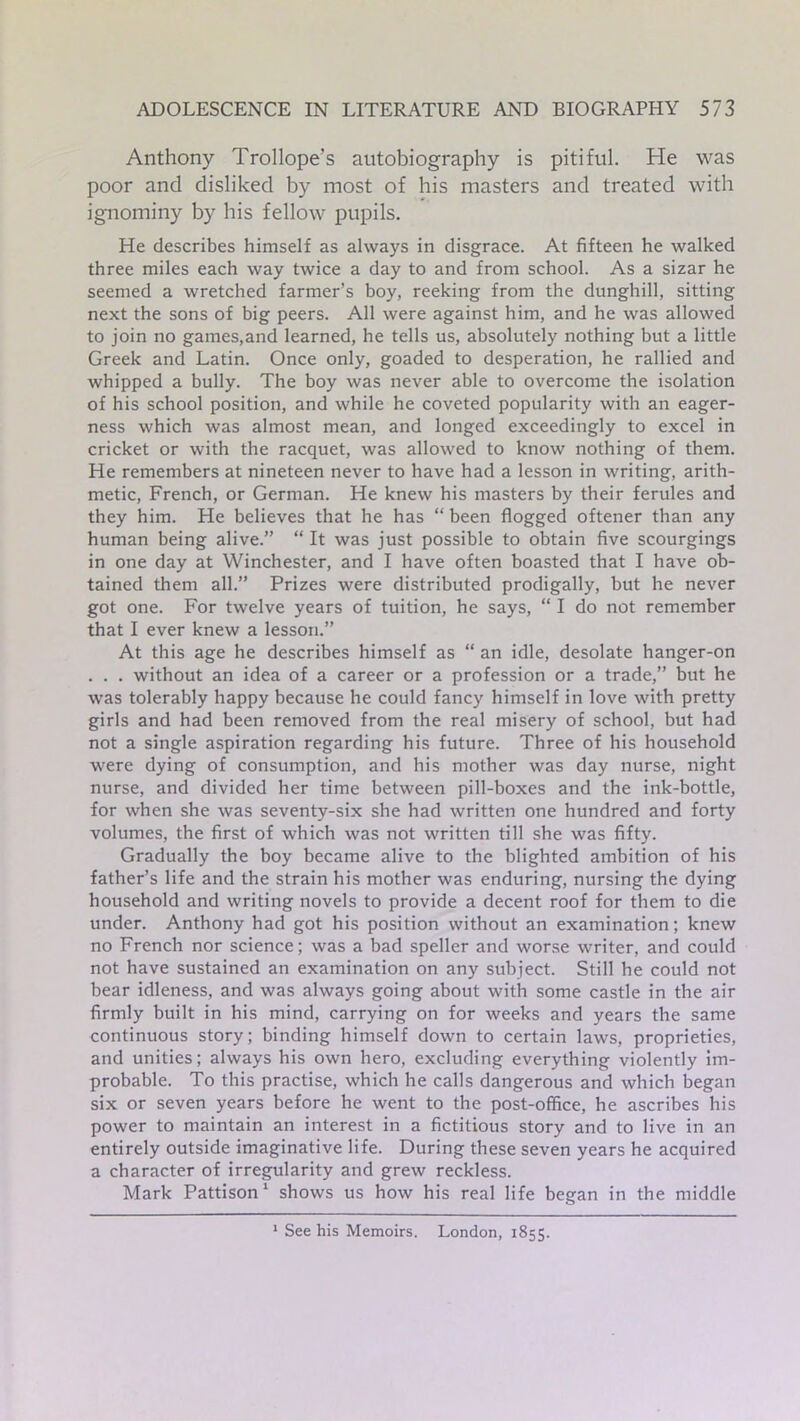 Anthony Trollope’s autobiography is pitiful. He was poor and disliked by most of his masters and treated with ignominy by his fellow pupils. He describes himself as always in disgrace. At fifteen he walked three miles each way twice a day to and from school. As a sizar he seemed a wretched farmer’s boy, reeking from the dunghill, sitting next the sons of big peers. All were against him, and he was allowed to join no games,and learned, he tells us, absolutely nothing but a little Greek and Latin. Once only, goaded to desperation, he rallied and whipped a bully. The boy was never able to overcome the isolation of his school position, and while he coveted popularity with an eager- ness which was almost mean, and longed exceedingly to excel in cricket or with the racquet, was allowed to know nothing of them. He remembers at nineteen never to have had a lesson in writing, arith- metic, French, or German. He knew his masters by their ferules and they him. He believes that he has “ been flogged oftener than any human being alive.” “ It was just possible to obtain five scourgings in one day at Winchester, and I have often boasted that I have ob- tained them all.” Prizes were distributed prodigally, but he never got one. For twelve years of tuition, he says, “ I do not remember that I ever knew a lesson.” At this age he describes himself as “ an idle, desolate hanger-on . . . without an idea of a career or a profession or a trade,” but he was tolerably happy because he could fancy himself in love with pretty girls and had been removed from the real misery of school, but had not a single aspiration regarding his future. Three of his household were dying of consumption, and his mother was day nurse, night nurse, and divided her time between pill-boxes and the ink-bottle, for when she was seventy-six she had written one hundred and forty volumes, the first of which was not written till she was fifty. Gradually the boy became alive to the blighted ambition of his father’s life and the strain his mother was enduring, nursing the dying household and writing novels to provide a decent roof for them to die under. Anthony had got his position without an examination; knew no French nor science; was a bad speller and worse writer, and could not have sustained an examination on any subject. Still he could not bear idleness, and was always going about with some castle in the air firmly built in his mind, carrying on for weeks and years the same continuous story; binding himself down to certain laws, proprieties, and unities; always his own hero, excluding everything violently im- probable. To this practise, which he calls dangerous and which began six or seven years before he went to the post-office, he ascribes his power to maintain an interest in a fictitious story and to live in an entirely outside imaginative life. During these seven years he acquired a character of irregularity and grew reckless. Mark Pattison 1 shows us how his real life began in the middle 1 See his Memoirs. London, 1855.