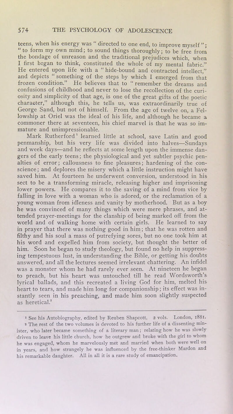teens, when his energy was “ directed to one end, to improve myself ”; “to form my own mind; to sound things thoroughly; to be free from the bondage of unreason and the traditional prejudices which, when I first began to think, constituted the whole of my mental fabric.’’ He entered upon life with a “ hide-bound and contracted intellect,” and depicts “ something of the steps by which I emerged from that frozen condition.” He believes that to “ remember the dreams and confusions of childhood and never to lose the recollection of the curi- osity and simplicity of that age, is one of the great gifts of the poetic character,” although this, he tells us, was extraordinarily true of George Sand, but not of himself. From the age of twelve on, a Fel- lowship at Oriel was the ideal of his life, and although he became a commoner there at seventeen, his chief marvel is that he was so im- mature and unimpressionable. Mark Rutherford1 learned little at school, save Latin and good penmanship, but his very life was divided into halves—Sundays and week days—and he reflects at some length upon the immense dan- gers of the early teens; the physiological and yet subtler psychic pen- alties of error; callousness to fine pleasures; hardening of the con- science ; and deplores the misery which a little instruction might have saved him. At fourteen he underwent conversion, understood in his sect to be a transforming miracle, releasing higher and imprisoning lower powers. He compares it to the saving of a mind from vice by falling in love with a woman who is adored, or the reclamation of a young woman from idleness and vanity by motherhood. But as a boy he was convinced of many things which were mere phrases, and at- tended prayer-meetings for the clanship of being marked off from the world and of walking home with certain girls. He learned to say in prayer that there was nothing good in him; that he was rotten and filthy and his soul a mass of putrefying sores, but no one took him at his word and expelled him from society, but thought the better of him. Soon he began to study theology, but found no help in suppress- ing tempestuous lust, in understanding the Bible, or getting his doubts answered, and all the lectures seemed irrelevant chattering. An infidel was a monster whom he had rarely ever seen. At nineteen he began to preach, but his heart was untouched till he read Wordsworth’s lyrical ballads, and this recreated a living God for him, melted his heart to tears, and made him long for companionship; its effect was in- stantly seen in his preaching, and made him soon slightly suspected as heretical.2 1 See his Autobiography, edited by Reuben Shapcott. 2 vols. London, 1881. 2 The rest of the two volumes is devoted to his further life of a dissenting min- ister, who later became something of a literary man ; relating how he was slowly driven to leave his little church, how he outgrew and broke with the girl to whom he was engaged, whom he marvelously met and married when both were well on in years, and how strangely he was influenced by the free-thinker Mardon and his remarkable daughter. All in all it is a rare study of emancipation.