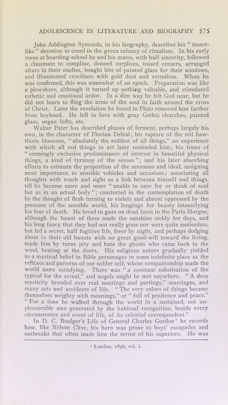 John Addington Symonds, in his biography, describes his “ insect- like ” devotion to creed in the green infancy of ritualism. In his early teens at boarding-school he and his mates, with half sincerity, followed a classmate to compline, donned surplices, tossed censers, arranged altars in their studies, bought bits of painted glass for their windows, and illuminated crucifixes with gold dust and vermilion. When he was confirmed, this was somewhat of an epoch. Preparation was like a plowshare, although it turned up nothing valuable, and stimulated esthetic and emotional ardor. In a dim way he felt God near, but he did not learn to fling the arms of the soul in faith around the cross of Christ. Later the revelation he found in Plato removed him farther from boyhood. He fell in love with gray Gothic churches, painted glass, organ lofts, etc. Walter Pater has described phases of ferment, perhaps largely his own, in the character of Florian Deleal; his rapture of the red haw- thorn blossoms, “ absolutely the reddest of all things,” an experience with which all red things in art later reminded him; his times of “ seemingly exclusive predominance of interest in beautiful physical things, a kind of tyranny of the senses ”; and his later absorbing efforts to estimate the proportion of the sensuous and ideal, assigning most importance to sensible vehicles and occasions; associating all thoughts with touch and sight as a link between himself and things, till he became more and more “ unable to care for or think of soul but as in an actual body ”; comforted in the contemplation of death by the thought of flesh turning to violets and almost oppressed by the pressure of the sensible world, his longings for beauty intensifying his fear of death. He loved to gaze on dead faces in the Paris Morgue, although the haunt of them made the sunshine sickly for days, and his long fancy that they had not really gone nor were quite motionless, but led a secret, half fugitive life, freer by night, and perhaps dodging about in their old haunts with no great good-will toward the living, made him by turns pity and hate the ghosts who came back in the wind, beating at the doors. His religious nature gradually yielded to a mystical belief in Bible personages in some indefinite place as the reflexes and patterns of our nobler self, whose companionship made the world more satisfying. There was “ a constant substitution of the typical for the actual,” and angels might be met anywhere. “ A deep mysticity brooded over real meetings and partings,” marriages, and many acts and accidents of life. “ The very colors of things became themselves weighty with meanings,” or “ full of penitence and peace.” “ For a time he walked through the world in a sustained, not un- pleasurable awe generated by the habitual recognition, beside every circumstance and event of life, of its celestial correspondent.” In D. C. Boulger’s Life of General Charles Gordon 1 he records how, like Nelson Clive, his hero was prone to boys’ escapades and outbreaks that often made him the terror of his superiors. He was 1 London, 1896, vol. i.