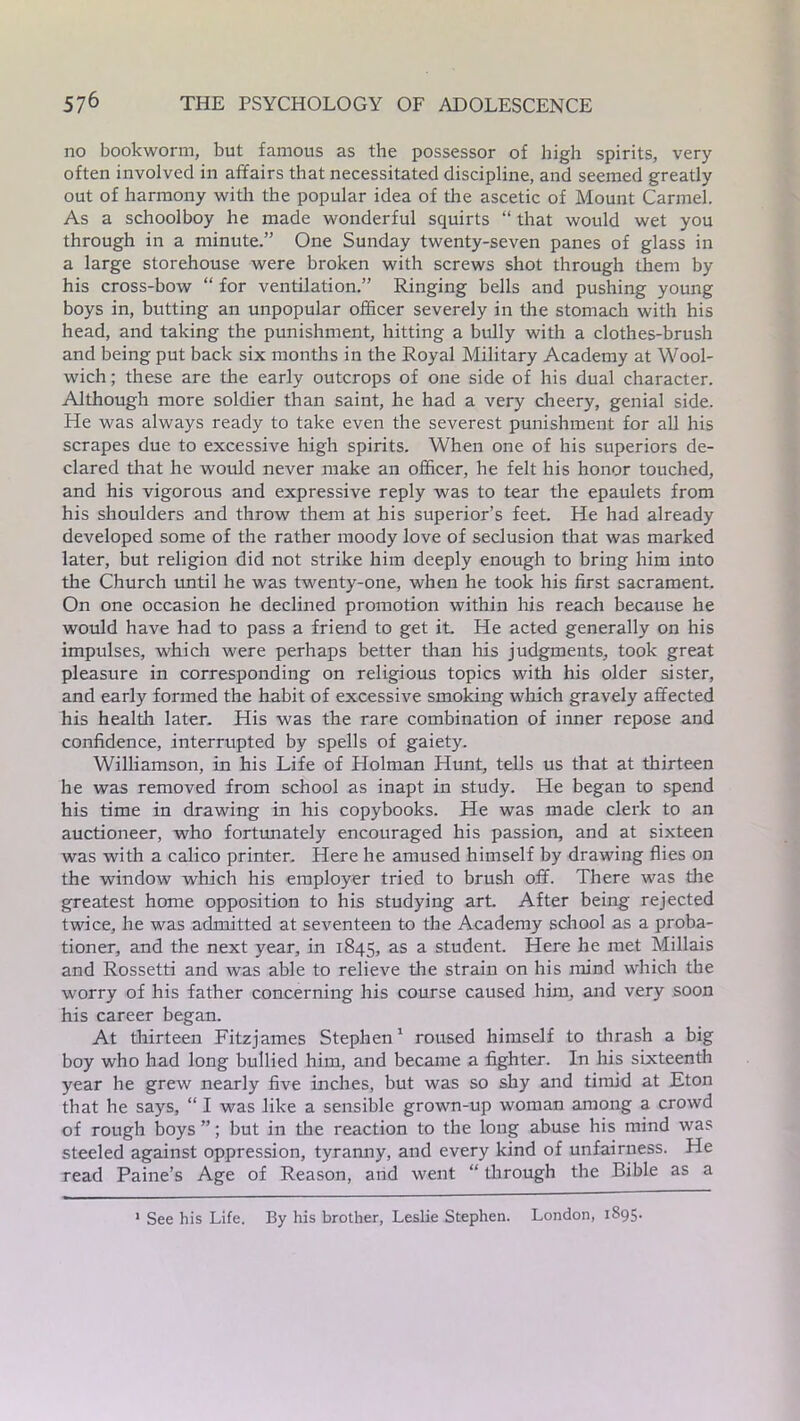 no bookworm, but famous as the possessor of high spirits, very often involved in affairs that necessitated discipline, and seemed greatly out of harmony with the popular idea of the ascetic of Mount Carmel. As a schoolboy he made wonderful squirts “ that would wet you through in a minute.” One Sunday twenty-seven panes of glass in a large storehouse were broken with screws shot through them by his cross-bow “ for ventilation.” Ringing bells and pushing young boys in, butting an unpopular officer severely in the stomach with his head, and taking the punishment, hitting a bully with a clothes-brush and being put back six months in the Royal Military Academy at Wool- wich; these are the early outcrops of one side of his dual character. Although more soldier than saint, he had a very cheery, genial side. He was always ready to take even the severest punishment for all his scrapes due to excessive high spirits. When one of his superiors de- clared that he would never make an officer, he felt his honor touched, and his vigorous and expressive reply was to tear the epaulets from his shoulders and throw them at his superior’s feet. He had already developed some of the rather moody love of seclusion that was marked later, but religion did not strike him deeply enough to bring him into the Church until he was twenty-one, when he took his first sacrament. On one occasion he declined promotion within his reach because he would have had to pass a friend to get it. He acted generally on his impulses, which were perhaps better than his judgments, took great pleasure in corresponding on religious topics with his older sister, and early formed the habit of excessive smoking which gravely affected his health later. His was the rare combination of inner repose and confidence, interrupted by spells of gaiety. Williamson, in his Life of Holman Hunt, tells us that at thirteen he was removed from school as inapt in study. He began to spend his time in drawing in his copybooks. He was made clerk to an auctioneer, who fortunately encouraged his passion, and at sixteen was with a calico printer. Here he amused himself by drawing flies on the window which his employer tried to brush off. There was the greatest home opposition to his studying art. After being rejected twice, he was admitted at seventeen to the Academy school as a proba- tioner, and the next year, in 1845, as a student. Here he met Millais and Rossetti and was able to relieve the strain on his mind which the worry of his father concerning his course caused him, and very soon his career began. At thirteen Fitzjames Stephen1 roused himself to thrash a big boy who had long bullied him, and became a fighter. In his sixteenth year he grew nearly five inches, but was so shy and timid at Eton that he says, “ I was like a sensible grown-up woman among a crowd of rough boys”; but in the reaction to the long abuse his mind was steeled against oppression, tyranny, and every kind of unfairness. He read Paine’s Age of Reason, and went “ through the Bible as a 1 See his Life. By his brother, Leslie Stephen. London, 1895.