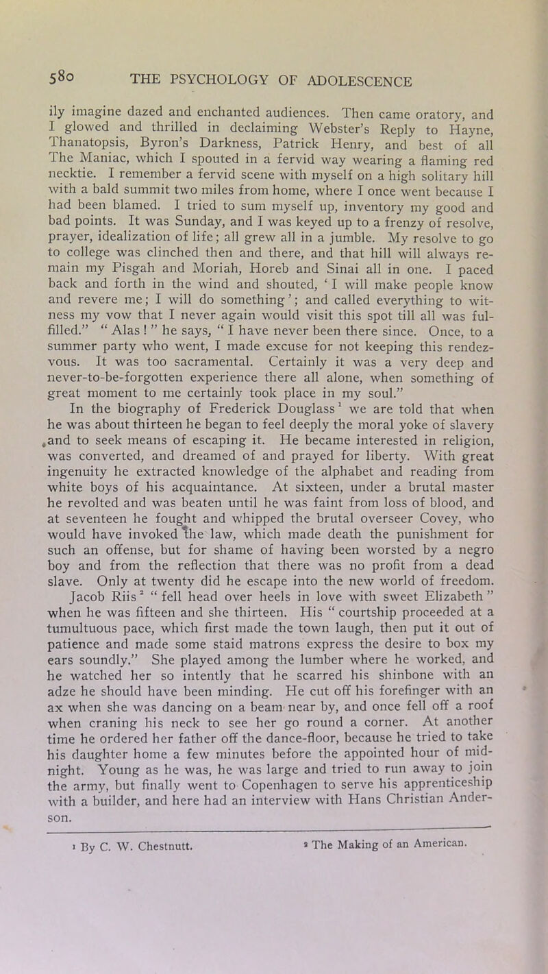 ily imagine dazed and enchanted audiences. Then came oratory, and I glowed and thrilled in declaiming Webster’s Reply to Hayne, Thanatopsis, Byron’s Darkness, Patrick Henry, and best of all The Maniac, which I spouted in a fervid way wearing a flaming red necktie. I remember a fervid scene with myself on a high solitary hill with a bald summit two miles from home, where I once went because I had been blamed. I tried to sum myself up, inventory my good and bad points. It was Sunday, and I was keyed up to a frenzy of resolve, prayer, idealization of life; all grew all in a jumble. My resolve to go to college was clinched then and there, and that hill will always re- main my Pisgah and Moriah, Horeb and Sinai all in one. I paced back and forth in the wind and shouted, ‘ I will make people know and revere me; I will do something ’; and called everything to wit- ness my vow that I never again would visit this spot till all was ful- filled.” “ Alas ! ” he says, “ I have never been there since. Once, to a summer party who went, I made excuse for not keeping this rendez- vous. It was too sacramental. Certainly it was a very deep and never-to-be-forgotten experience there all alone, when something of great moment to me certainly took place in my soul.” In the biography of Frederick Douglass1 we are told that when he was about thirteen he began to feel deeply the moral yoke of slavery *and to seek means of escaping it. He became interested in religion, was converted, and dreamed of and prayed for liberty. With great ingenuity he extracted knowledge of the alphabet and reading from white boys of his acquaintance. At sixteen, under a brutal master he revolted and was beaten until he was faint from loss of blood, and at seventeen he fought and whipped the brutal overseer Covey, who would have invoked the law, which made death the punishment for such an offense, but for shame of having been worsted by a negro boy and from the reflection that there was no profit from a dead slave. Only at twenty did he escape into the new world of freedom. Jacob Riis 2 “ fell head over heels in love with sweet Elizabeth ” when he was fifteen and she thirteen. His “ courtship proceeded at a tumultuous pace, which first made the town laugh, then put it out of patience and made some staid matrons express the desire to box my ears soundly.” She played among the lumber where he worked, and he watched her so intently that he scarred his shinbone with an adze he should have been minding. He cut off his forefinger with an ax when she was dancing on a beam near by, and once fell off a roof when craning his neck to see her go round a corner. At another time he ordered her father off the dance-floor, because he tried to take his daughter home a few minutes before the appointed hour of mid- night. Young as he was, he was large and tried to run away to join the army, but finally went to Copenhagen to serve his apprenticeship with a builder, and here had an interview with Hans Christian Ander- son. 1 By C. W. Chestnutt. a The Making of an American.