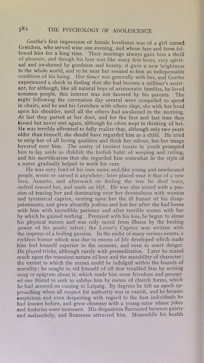 Goethe s first impression of female loveliness was of a girl named Gretchen, who served wine one evening, and whose face and form fol- lowed him for a long time. Their meetings always gave him a thrill of pleasure, and though his love was like many first loves, very spirit- ual and awakened by goodness and beauty, it gave a new brightness to the whole world, and to be near her seemed to him an indispensable condition of his being. Her fiance was generally with her, and Goethe experienced a shock in finding that she had become a milliner’s assist- ant, for although, like all natural boys of aristocratic families, he loved common people, this interest was not favored by his parents. The night following the coronation day several were compelled to spend in chairs, and he and his Gretchen with others slept, she with her head upon his shoulder, until all the others had awakened in the morning. At last they parted at her door, and for the first and last time they kissed but never met again, although he often wept in thinking of her. He was terribly affronted to fully realize that, although only two years older than himself, she should have regarded him as a child. He tried to strip her of all loving qualities and think her odious, but her image hovered over him. The sanity of instinct innate in youth prompted him to lay aside as childish the foolish habit of weeping and railing, and his mortification that she regarded him somewhat in the style of a nurse gradually helped to work his cure. He was very fond of his own name, and, like young and uneducated people, wrote or carved it anywhere; later placed near it that of a new love, Annette, and afterward on finding the tree he shed tears, melted toward her, and made an idyl. He was also seized with a pas- sion of teasing her and dominating over her devotedness with wanton and tyrannical caprice, venting upon her the ill humor of his disap- pointments, and grew absurdly jealous and lost her after she had borne with him with incredible patience and after terrible scenes with her by which he gained nothing. Frenzied with his loss, he began to abuse his physical nature and was only saved from illness by the healing power of his poetic talent; the Lover’s Caprice was written with the impetus of a boiling passion. In the midst of many serious events, a reckless humor which was due to excess of life developed which made him feel himself superior to the moment, and even to court danger. He played tricks, although rarely with premeditation. Later he mused much upon the transient nature of love and the mutability of character; the extent to which the senses could be indulged within the bounds of morality; he sought to rid himself of all that troubled him by writing song or epigram about it, which made him seem frivolous and prompt- ed one friend to seek to subdue him by means of church forms, which he had severed on coming to Leipzig. By degrees he felt an epoch ap- proaching when all respect for authority was to vanish, and he became suspicious and even despairing with regard to the best individuals he had known before, and grew chummy with a young tutor whose jokes and fooleries were incessant. His disposition fluctuated between gaiety and melancholy, and Rousseau attracted him. Meanwhile his health