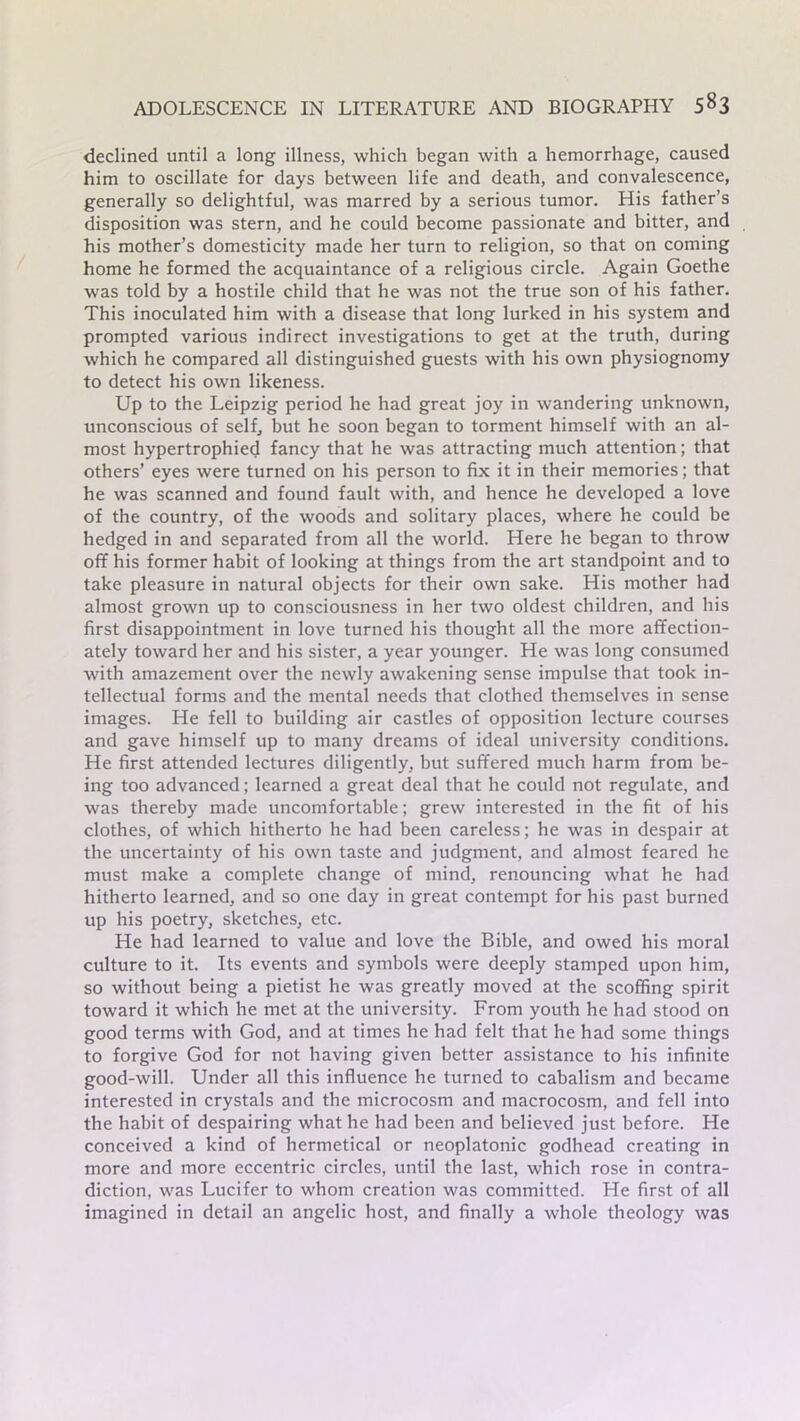 declined until a long illness, which began with a hemorrhage, caused him to oscillate for days between life and death, and convalescence, generally so delightful, was marred by a serious tumor. His father’s disposition was stern, and he could become passionate and bitter, and his mother’s domesticity made her turn to religion, so that on coming home he formed the acquaintance of a religious circle. Again Goethe was told by a hostile child that he was not the true son of his father. This inoculated him with a disease that long lurked in his system and prompted various indirect investigations to get at the truth, during which he compared all distinguished guests with his own physiognomy to detect his own likeness. Up to the Leipzig period he had great joy in wandering unknown, unconscious of self, but he soon began to torment himself with an al- most hypertrophied fancy that he was attracting much attention; that others’ eyes were turned on his person to fix it in their memories; that he was scanned and found fault with, and hence he developed a love of the country, of the woods and solitary places, where he could be hedged in and separated from all the world. Here he began to throw off his former habit of looking at things from the art standpoint and to take pleasure in natural objects for their own sake. His mother had almost grown up to consciousness in her two oldest children, and his first disappointment in love turned his thought all the more affection- ately toward her and his sister, a year younger. He was long consumed with amazement over the newly awakening sense impulse that took in- tellectual forms and the mental needs that clothed themselves in sense images. He fell to building air castles of opposition lecture courses and gave himself up to many dreams of ideal university conditions. He first attended lectures diligently, but suffered much harm from be- ing too advanced; learned a great deal that he could not regulate, and was thereby made uncomfortable; grew interested in the fit of his clothes, of which hitherto he had been careless; he was in despair at the uncertainty of his own taste and judgment, and almost feared he must make a complete change of mind, renouncing what he had hitherto learned, and so one day in great contempt for his past burned up his poetry, sketches, etc. He had learned to value and love the Bible, and owed his moral culture to it. Its events and symbols were deeply stamped upon him, so without being a pietist he was greatly moved at the scoffing spirit toward it which he met at the university. From youth he had stood on good terms with God, and at times he had felt that he had some things to forgive God for not having given better assistance to his infinite good-will. Under all this influence he turned to cabalism and became interested in crystals and the microcosm and macrocosm, and fell into the habit of despairing what he had been and believed just before. He conceived a kind of hermetical or neoplatonic godhead creating in more and more eccentric circles, until the last, which rose in contra- diction, was Lucifer to whom creation was committed. He first of all imagined in detail an angelic host, and finally a whole theology was