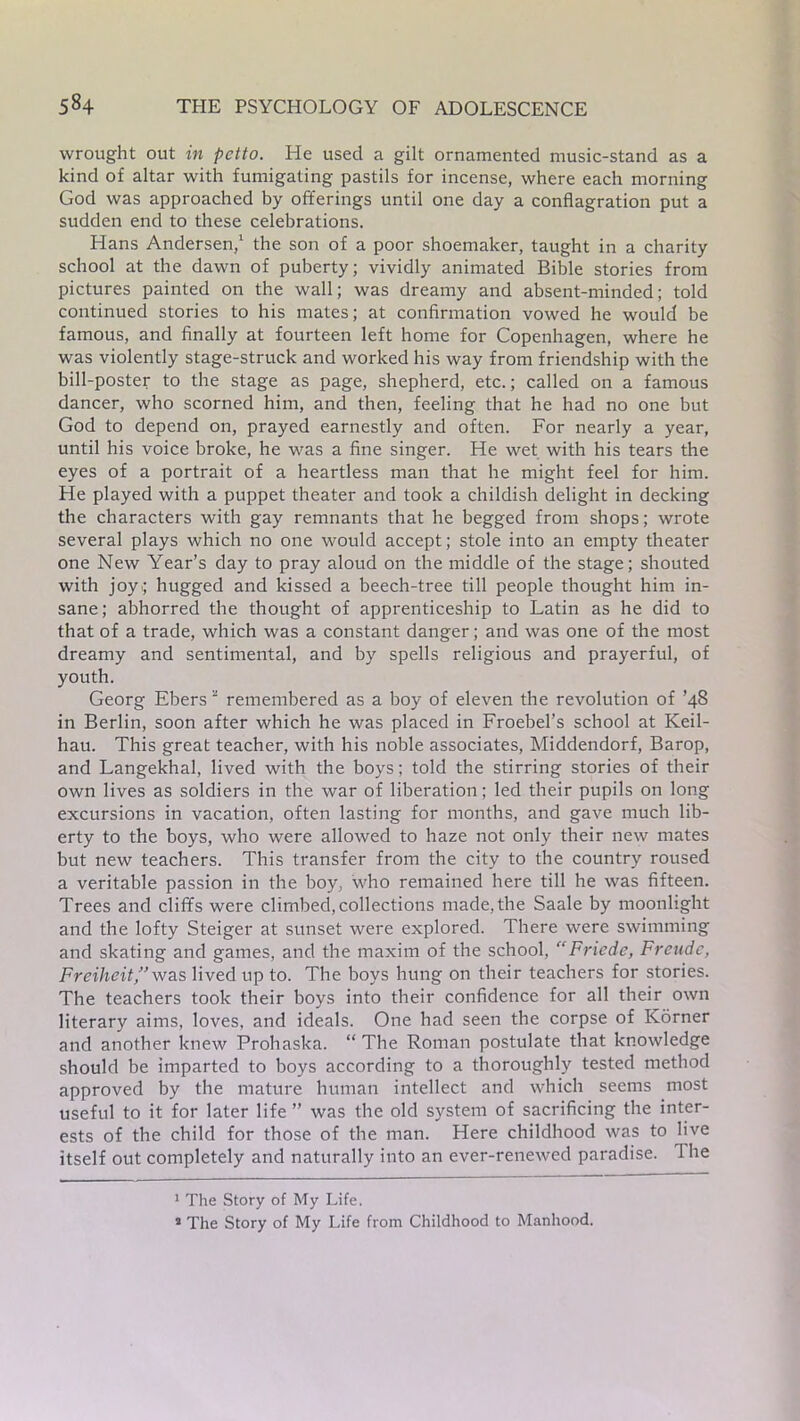 wrought out in petto. He used a gilt ornamented music-stand as a kind of altar with fumigating pastils for incense, where each morning God was approached by offerings until one day a conflagration put a sudden end to these celebrations. Hans Andersen,1 the son of a poor shoemaker, taught in a charity school at the dawn of puberty; vividly animated Bible stories from pictures painted on the wall; was dreamy and absent-minded; told continued stories to his mates; at confirmation vowed he would be famous, and finally at fourteen left home for Copenhagen, where he was violently stage-struck and worked his way from friendship with the bill-poster to the stage as page, shepherd, etc.; called on a famous dancer, who scorned him, and then, feeling that he had no one but God to depend on, prayed earnestly and often. For nearly a year, until his voice broke, he was a fine singer. He wet with his tears the eyes of a portrait of a heartless man that he might feel for him. He played with a puppet theater and took a childish delight in decking the characters with gay remnants that he begged from shops; wrote several plays which no one would accept; stole into an empty theater one New Year’s day to pray aloud on the middle of the stage; shouted with joy; hugged and kissed a beech-tree till people thought him in- sane; abhorred the thought of apprenticeship to Latin as he did to that of a trade, which was a constant danger; and was one of the most dreamy and sentimental, and by spells religious and prayerful, of youth. Georg Ebers2 remembered as a boy of eleven the revolution of ’48 in Berlin, soon after which he was placed in Froebel’s school at Keil- hau. This great teacher, with his noble associates, Middendorf, Barop, and Langekhal, lived with the boys; told the stirring stories of their own lives as soldiers in the war of liberation; led their pupils on long excursions in vacation, often lasting for months, and gave much lib- erty to the boys, who were allowed to haze not only their new mates but new teachers. This transfer from the city to the country roused a veritable passion in the boy, who remained here till he was fifteen. Trees and cliffs were climbed, collections made, the Saale by moonlight and the lofty Steiger at sunset were explored. There were swimming and skating and games, and the maxim of the school,  Fricde, Freudc, Freiheit,” was lived up to. The boys hung on their teachers for stories. The teachers took their boys into their confidence for all their own literary aims, loves, and ideals. One had seen the corpse of Korner and another knew Prohaska. “ The Roman postulate that knowledge should be imparted to boys according to a thoroughly tested method approved by the mature human intellect and which seems most useful to it for later life ” was the old system of sacrificing the inter- ests of the child for those of the man. Here childhood was to live itself out completely and naturally into an ever-renewed paradise. The 1 The Story of My Life. * The Story of My Life from Childhood to Manhood.