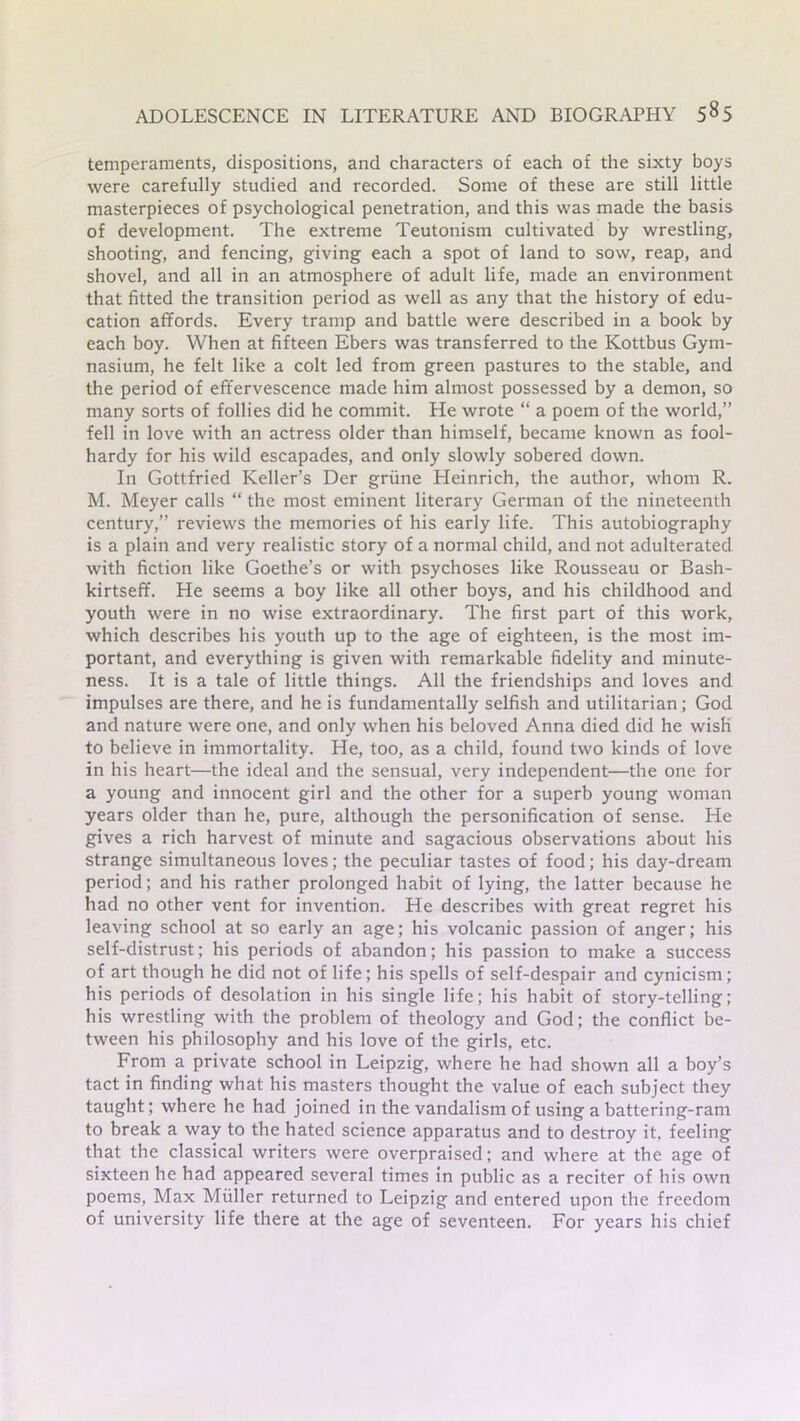 temperaments, dispositions, and characters of each of the sixty boys were carefully studied and recorded. Some of these are still little masterpieces of psychological penetration, and this was made the basis of development. The extreme Teutonism cultivated by wrestling, shooting, and fencing, giving each a spot of land to sow, reap, and shovel, and all in an atmosphere of adult life, made an environment that fitted the transition period as well as any that the history of edu- cation affords. Every tramp and battle were described in a book by each boy. When at fifteen Ebers was transferred to the Kottbus Gym- nasium, he felt like a colt led from green pastures to the stable, and the period of effervescence made him almost possessed by a demon, so many sorts of follies did he commit. He wrote “ a poem of the world,” fell in love with an actress older than himself, became known as fool- hardy for his wild escapades, and only slowly sobered down. In Gottfried Keller’s Der griine Heinrich, the author, whom R. M. Meyer calls “ the most eminent literary German of the nineteenth century,” reviews the memories of his early life. This autobiography is a plain and very realistic story of a normal child, and not adulterated with fiction like Goethe’s or with psychoses like Rousseau or Bash- kirtseff. He seems a boy like all other boys, and his childhood and youth were in no wise extraordinary. The first part of this work, which describes his youth up to the age of eighteen, is the most im- portant, and everything is given with remarkable fidelity and minute- ness. It is a tale of little things. All the friendships and loves and impulses are there, and he is fundamentally selfish and utilitarian; God and nature were one, and only when his beloved Anna died did he wish to believe in immortality. He, too, as a child, found two kinds of love in his heart—the ideal and the sensual, very independent—the one for a young and innocent girl and the other for a superb young woman years older than he, pure, although the personification of sense. He gives a rich harvest of minute and sagacious observations about his strange simultaneous loves; the peculiar tastes of food; his day-dream period; and his rather prolonged habit of lying, the latter because he had no other vent for invention. He describes with great regret his leaving school at so early an age; his volcanic passion of anger; his self-distrust; his periods of abandon; his passion to make a success of art though he did not of life; his spells of self-despair and cynicism; his periods of desolation in his single life; his habit of story-telling; his wrestling with the problem of theology and God; the conflict be- tween his philosophy and his love of the girls, etc. From a private school in Leipzig, where he had shown all a boy’s tact in finding what his masters thought the value of each subject they taught; where he had joined in the vandalism of using a battering-ram to break a way to the hated science apparatus and to destroy it, feeling that the classical writers were overpraised; and where at the age of sixteen he had appeared several times in public as a reciter of his own poems, Max Muller returned to Leipzig and entered upon the freedom of university life there at the age of seventeen. For years his chief