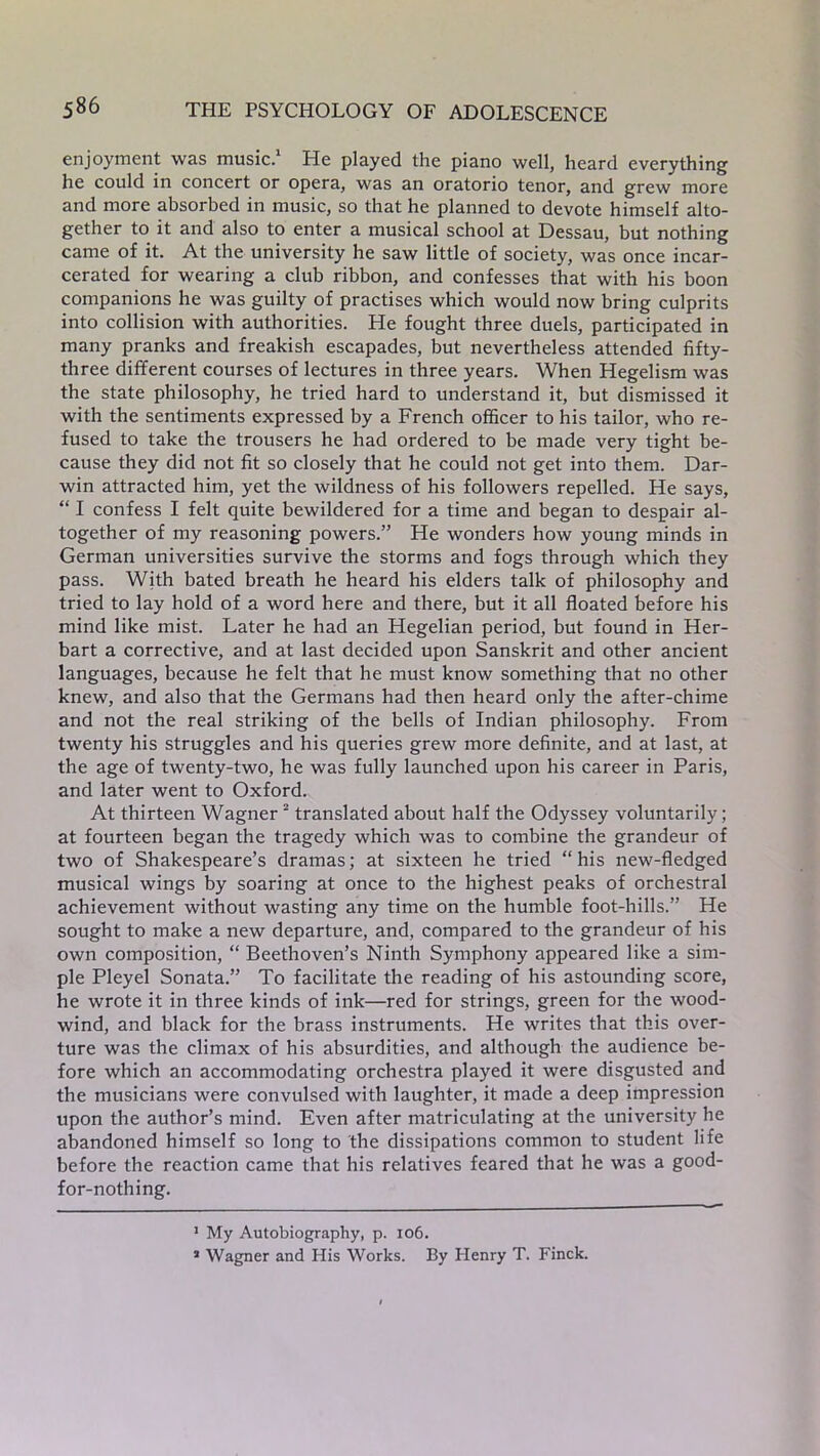 enjoyment was music.* 1 He played the piano well, heard everything he could in concert or opera, was an oratorio tenor, and grew more and more absorbed in music, so that he planned to devote himself alto- gether to it and also to enter a musical school at Dessau, but nothing came of it. At the university he saw little of society, was once incar- cerated for wearing a club ribbon, and confesses that with his boon companions he was guilty of practises which would now bring culprits into collision with authorities. He fought three duels, participated in many pranks and freakish escapades, but nevertheless attended fifty- three different courses of lectures in three years. When Hegelism was the state philosophy, he tried hard to understand it, but dismissed it with the sentiments expressed by a French officer to his tailor, who re- fused to take the trousers he had ordered to be made very tight be- cause they did not fit so closely that he could not get into them. Dar- win attracted him, yet the wildness of his followers repelled. He says, “ I confess I felt quite bewildered for a time and began to despair al- together of my reasoning powers.” He wonders how young minds in German universities survive the storms and fogs through which they pass. With bated breath he heard his elders talk of philosophy and tried to lay hold of a word here and there, but it all floated before his mind like mist. Later he had an Hegelian period, but found in Her- bart a corrective, and at last decided upon Sanskrit and other ancient languages, because he felt that he must know something that no other knew, and also that the Germans had then heard only the after-chime and not the real striking of the bells of Indian philosophy. From twenty his struggles and his queries grew more definite, and at last, at the age of twenty-two, he was fully launched upon his career in Paris, and later went to Oxford. At thirteen Wagner2 translated about half the Odyssey voluntarily; at fourteen began the tragedy which was to combine the grandeur of two of Shakespeare’s dramas; at sixteen he tried “his new-fledged musical wings by soaring at once to the highest peaks of orchestral achievement without wasting any time on the humble foot-hills.” He sought to make a new departure, and, compared to the grandeur of his own composition, “ Beethoven’s Ninth Symphony appeared like a sim- ple Pleyel Sonata.” To facilitate the reading of his astounding score, he wrote it in three kinds of ink—red for strings, green for the wood- wind, and black for the brass instruments. He writes that this over- ture was the climax of his absurdities, and although the audience be- fore which an accommodating orchestra played it were disgusted and the musicians were convulsed with laughter, it made a deep impression upon the author’s mind. Even after matriculating at the university he abandoned himself so long to the dissipations common to student life before the reaction came that his relatives feared that he was a good- for-nothing. 1 My Autobiography, p. 106. 1 Wagner and His Works. By Henry T. Finck.