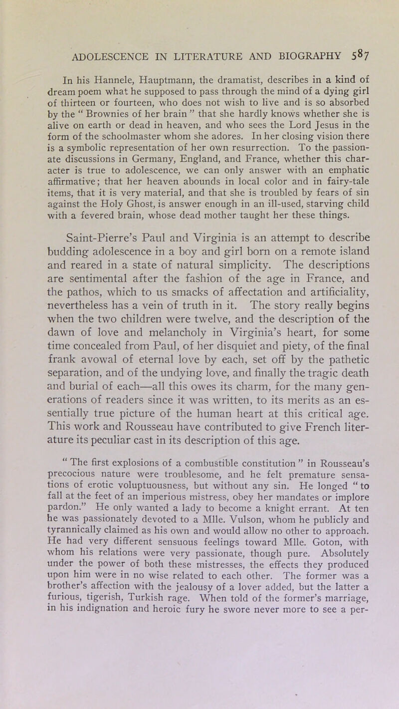 In his Hannele, Hauptmann, the dramatist, describes in a kind of dream poem what he supposed to pass through the mind of a dying girl of thirteen or fourteen, who does not wish to live and is so absorbed by the “ Brownies of her brain ” that she hardly knows whether she is alive on earth or dead in heaven, and who sees the Lord Jesus in the form of the schoolmaster whom she adores. In her closing vision there is a symbolic representation of her own resurrection. To the passion- ate discussions in Germany, England, and France, whether this char- acter is true to adolescence, we can only answer with an emphatic affirmative; that her heaven abounds in local color and in fairy-tale items, that it is very material, and that she is troubled by fears of sin against the Holy Ghost, is answer enough in an ill-used, starving child with a fevered brain, whose dead mother taught her these things. Saint-Pierre’s Paul and Virginia is an attempt to describe budding adolescence in a boy and girl born on a remote island and reared in a state of natural simplicity. The descriptions are sentimental after the fashion of the age in France, and the pathos, which to us smacks of affectation and artificiality, nevertheless has a vein of truth in it. The story really begins when the two children were twelve, and the description of the dawn of love and melancholy in Virginia’s heart, for some time concealed from Paul, of her disquiet and piety, of the final frank avowal of eternal love by each, set off by the pathetic separation, and of the undying love, and finally the tragic death and burial of each—all this owes its charm, for the many gen- erations of readers since it was written, to its merits as an es- sentially true picture of the human heart at this critical age. This work and Rousseau have contributed to give French liter- ature its peculiar cast in its description of this age. “ The first explosions of a combustible constitution ” in Rousseau’s precocious nature were troublesome, and he felt premature sensa- tions of erotic voluptuousness, but without any sin. He longed “ to fall at the feet of an imperious mistress, obey her mandates or implore pardon.” He only wanted a lady to become a knight errant. At ten he was passionately devoted to a Mile. Vulson, whom he publicly and tyrannically claimed as his own and would allow no other to approach. He had very different sensuous feelings toward Mile. Goton, with whom his relations were very passionate, though pure. Absolutely under the power of both these mistresses, the effects they produced upon him were in no wise related to each other. The former was a brother’s affection with the jealousy of a lover added, but the latter a furious, tigerish, Turkish rage. When told of the former’s marriage, in his indignation and heroic fury he swore never more to see a per-