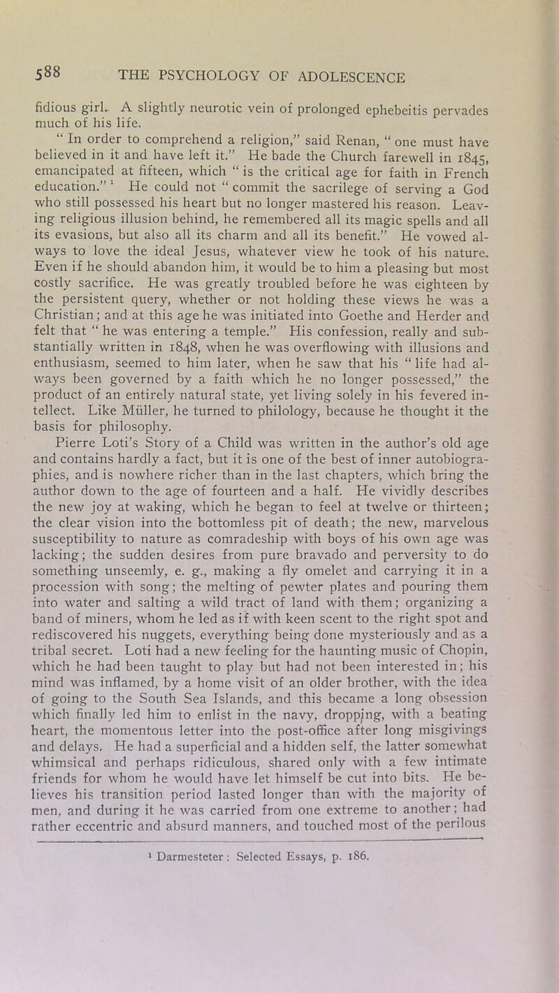 fidious girl. A slightly neurotic vein of prolonged ephebeitis pervades much of his life. “ In order to comprehend a religion,” said Renan, “ one must have believed in it and have left it.” He bade the Church farewell in 1845, emancipated at fifteen, which “ is the critical age for faith in French education.” 1 He could not “ commit the sacrilege of serving a God who still possessed his heart but no longer mastered his reason. Leav- ing religious illusion behind, he remembered all its magic spells and all its evasions, but also all its charm and all its benefit.” He vowed al- ways to love the ideal Jesus, whatever view he took of his nature. Even if he should abandon him, it would be to him a pleasing but most costly sacrifice. He was greatly troubled before he was eighteen by the persistent query, whether or not holding these views he was a Christian; and at this age he was initiated into Goethe and Herder and felt that “ he was entering a temple.” His confession, really and sub- stantially written in 1848, when he was overflowing with illusions and enthusiasm, seemed to him later, when he saw that his “ life had al- ways been governed by a faith which he no longer possessed,” the product of an entirely natural state, yet living solely in his fevered in- tellect. Like Muller, he turned to philology, because he thought it the basis for philosophy. Pierre Loti’s Story of a Child was written in the author’s old age and contains hardly a fact, but it is one of the best of inner autobiogra- phies, and is nowhere richer than in the last chapters, which bring the author down to the age of fourteen and a half. He vividly describes the new joy at waking, which he began to feel at twelve or thirteen; the clear vision into the bottomless pit of death; the new, marvelous susceptibility to nature as comradeship with boys of his own age was lacking; the sudden desires from pure bravado and perversity to do something unseemly, e. g., making a fly omelet and carrying it in a procession with song; the melting of pewter plates and pouring them into water and salting a wild tract of land with them; organizing a band of miners, whom he led as if with keen scent to the right spot and rediscovered his nuggets, everything being done mysteriously and as a tribal secret. Loti had a new feeling for the haunting music of Chopin, which he had been taught to play but had not been interested in; his mind was inflamed, by a home visit of an older brother, with the idea of going to the South Sea Islands, and this became a long obsession which finally led him to enlist in the navy, dropping, with a beating heart, the momentous letter into the post-office after long misgivings and delays. He had a superficial and a hidden self, the latter somewhat whimsical and perhaps ridiculous, shared only with a few intimate friends for whom he would have let himself be cut into bits. He be- lieves his transition period lasted longer than with the majority of men, and during it he was carried from one extreme to another; had rather eccentric and absurd manners, and touched most of the perilous 1 Darmesteter : Selected Essays, p. 186.