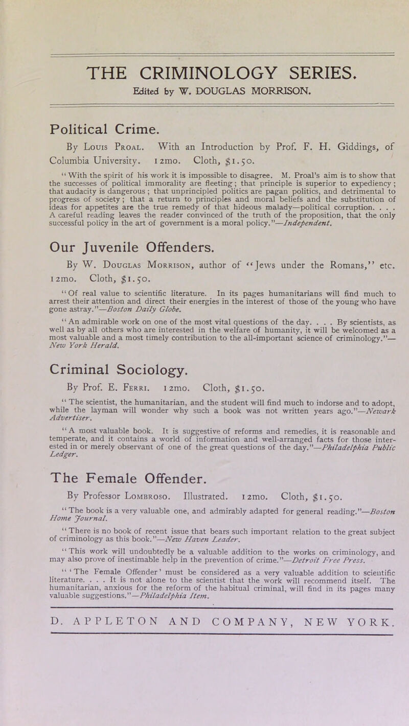 THE CRIMINOLOGY SERIES. Edited by W. DOUGLAS MORRISON. Political Crime. By Louis Proal. With an Introduction by Prof. F. H. Giddings, of Columbia University. i2mo. Cloth, $1.50. “ With the spirit of his work it is impossible to disagree. M. Proal’s aim is to show that the successes of political immorality are fleeting; that principle is superior to expediency ; that audacity is dangerous ; that unprincipled politics are pagan politics, and detrimental to progress of society; that a return to principles and moral beliefs and the substitution of ideas for appetites are the true remedy of that hideous malady—political corruption. . . . A careful reading leaves the reader convinced of the truth of the proposition, that the only successful policy in the art of government is a moral policy.”—Independent. Our Juvenile Offenders. By W. Douglas Morrison, author of “Jews under the Romans,” etc. i2mo. Cloth, $1.50. “ Of real value to scientific literature. In its pages humanitarians will find much to arrest their attention and direct their energies in the interest of those of the young who have gone astray.”—Boston Daily Globe. “ An admirable work on one of the most vital questions of the day. ... By scientists, as well as by all others who are interested in the welfare of humanity, it will be welcomed as a most valuable and a most timely contribution to the all-important science of criminology.”— New York Herald. Criminal Sociology. By Prof. E. Ferri. 1 2mo. Cloth, 51.50. “ The scientist, the humanitarian, and the student will find much to indorse and to adopt, while the layman will wonder why such a book was not written years ago.”—Newark Advertiser. “A most valuable book. It is suggestive of reforms and remedies, it is reasonable and temperate, and it contains a world of information and well-arranged facts for those inter- ested in or merely observant of one of the great questions of the day.”—Philadelphia Public Ledger. The Female Offender. By Professor Lombroso. Illustrated. nmo. Cloth, 51-50. “The book is a very valuable one, and admirably adapted for general reading.—Boston Home Journal. “There is no book of recent issue that bears such important relation to the great subject of criminology as this book. ”—New Haven Leader. “This work will undoubtedly be a valuable addition to the works on criminology, and may also prove of inestimable help in the prevention of crime.”—Detroit Free Press. “ ‘The Female Offender' must be considered as a very valuable addition to scientific literature. ... It is not alone to the scientist that the work will recommend itself. The humanitarian, anxious for the reform of the habitual criminal, will find in its pages many valuable suggestions—Philadelphia Item. D. APPLETON AND COMPANY, NEW YORK.