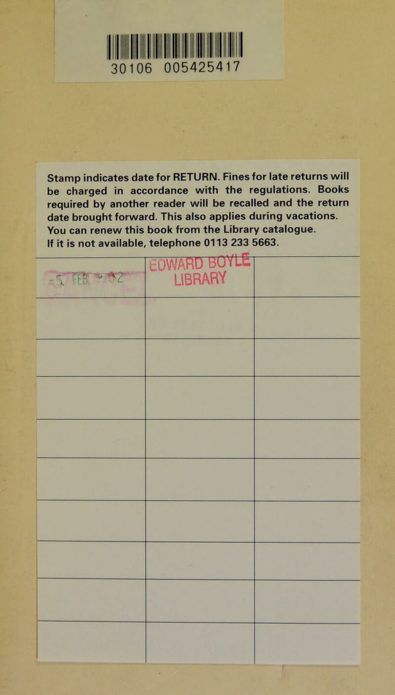 30106 005425417 Stamp indicates date for RETURN. Fines for late returns will be charged in accordance with the regulations. Books required by another reader will be recalled and the return date brought forward. This also applies during vacations. You can renew this book from the Library catalogue. If it is not available, telephone 0113 233 5663. EDWARD BOYLE LIBRARY f ..1 »»«