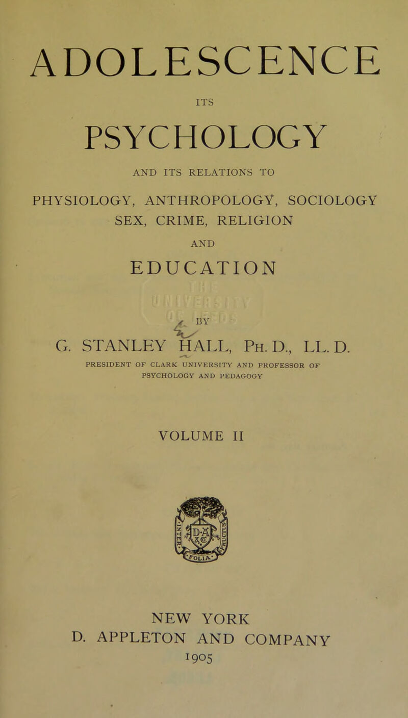 ITS PSYCHOLOGY AND ITS RELATIONS TO PHYSIOLOGY, ANTHROPOLOGY, SOCIOLOGY SEX, CRIME, RELIGION AND EDUCATION G. STANLEY HALL, Ph. D., LL. D. PRESIDENT OF CLARK UNIVERSITY AND PROFESSOR OF PSYCHOLOGY AND PEDAGOGY VOLUME II NEW YORK D. APPLETON AND COMPANY O05