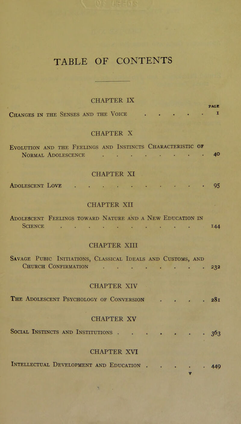 TABLE OF CONTENTS CHAPTER IX Changes in the Senses and the Voice PAGE I CHAPTER X Evolution and the Feelings and Instincts Characteristic of Normal Adolescence 4° CHAPTER XI Adolescent Love 95 CHAPTER XII Adolescent Feelings toward Nature and a New Education in Science 144 CHAPTER XIII Savage Pubic Initiations, Classical Ideals and Customs, and Church Confirmation 232 CHAPTER XIV The Adolescent Psychology of Conversion . . . .281 CHAPTER XV Social Instincts and Institutions CHAPTER XVI Intellectual Development and Education . ▼ • 449