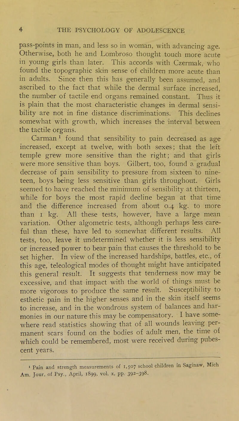 pass-points in man, and less so in woman, with advancing age. Otherwise, both he and Lombroso thought touch more acute in young girls than later. This accords with Czermak, who found the topographic skin sense of children more acute than in adults. Since then this has generally been assumed, and ascribed to the fact that while the dermal surface increased, the number of tactile end organs remained constant. Thus it is plain that the most characteristic changes in dermal sensi- bility are not in fine distance discriminations. This declines somewhat with growth, which increases the interval between the tactile organs. Carman 1 found that sensibility to pain decreased as age increased, except at twelve, with both sexes; that the left temple grew more sensitive than the right; and that girls were more sensitive than boys. Gilbert, too, found a gradual decrease of pain sensibility to pressure from sixteen to nine- teen, boys being less sensitive than girls throughout. Girls seemed to have reached the minimum of sensibility at thirteen, while for boys the most rapid decline began at that time and the difference increased from about 0.4 kg. to more than 1 kg. All these tests, however, have a large mean variation. Other algometric tests, although perhaps less care- ful than these, have led to somewhat different results. All tests, too, leave it undetermined whether it is less sensibility or increased power to bear pain that causes the threshold to be set higher. In view of the increased hardships, battles, etc., of this age, teleological modes of thought might have anticipated this general result. It suggests that tenderness now may be excessive, and that impact with the world of things must be more vigorous to produce the same result. Susceptibility to esthetic pain in the higher senses and in the skin itself seems to increase, and in the wondrous system of balances and har- monies in our nature this may be compensatory. I have some- where read statistics showing that of all wounds leaving per- manent scars found on the bodies of adult men, the time of which could be remembered, most were received during pubes- cent years. 1 Pain and strength measurements of 1,507 school children in Saginaw, Mich Am. Jour, of Psy., April, 1899, vol. x, pp. 392-398.