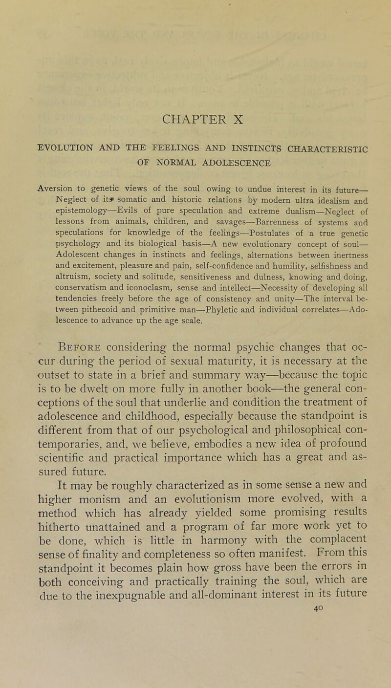 CHAPTER X EVOLUTION AND THE FEELINGS AND INSTINCTS CHARACTERISTIC OF NORMAL ADOLESCENCE Aversion to genetic views of the soul owing to undue interest in its future— Neglect of it» somatic and historic relations by modern ultra idealism and epistemology—Evils of pure speculation and extreme dualism—Neglect of lessons from animals, children, and savages—Barrenness of systems and speculations for knowledge of the feelings—Postulates of a true genetic psychology and its biological basis—A new evolutionary concept of soul— Adolescent changes in instincts and feelings, alternations between inertness and excitement, pleasure and pain, self-confidence and humility, selfishness and altruism, society and solitude, sensitiveness and dulness, knowing and doing, conservatism and iconoclasm, sense and intellect—Necessity of developing all tendencies freely before the age of consistency and unity—The interval be- tween pithecoid and primitive man—Phyletic and individual correlates—Ado- lescence to advance up the age scale. Before considering the normal psychic changes that oc- cur during the period of sexual maturity, it is necessary at the outset to state in a brief and summary way—because the topic is to be dwelt on more fully in another book—the general con- ceptions of the soul that underlie and condition the treatment of adolescence and childhood, especially because the standpoint is different from that of our psychological and philosophical con- temporaries, and, we believe, embodies a new idea of profound scientific and practical importance which has a great and as- sured future. It may be roughly characterized as in some sense a new and higher monism and an evolutionism more evolved, with a method which has already yielded some promising results hitherto unattained and a program of far more work yet to be done, which is little in harmony with the complacent sense of finality and completeness so often manifest. From this standpoint it becomes plain how gross have been the errors in both conceiving and practically training the soul, which are due to the inexpugnable and all-dominant interest in its future