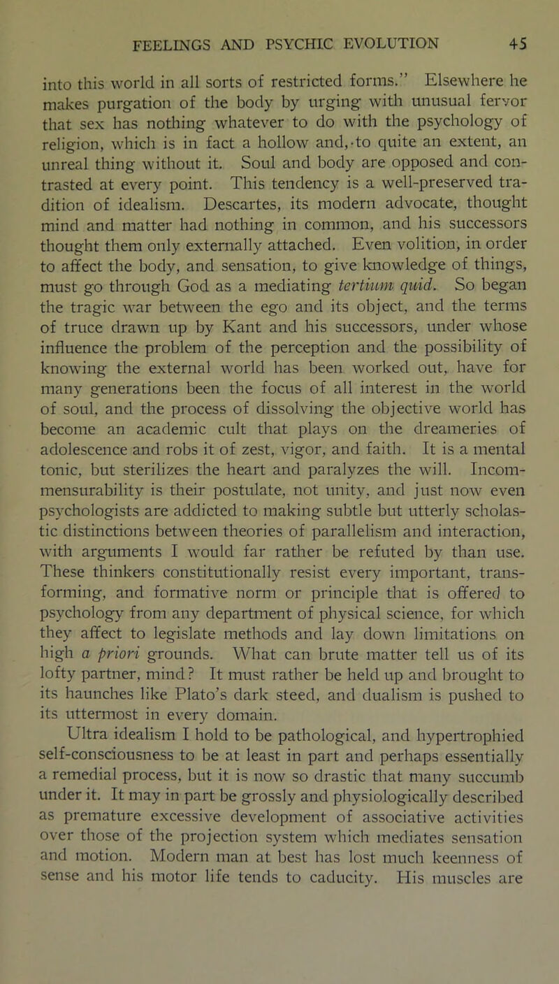 into this world in all sorts of restricted forms.” Elsewhere he makes purgation of the body by urging with unusual fervor that sex has nothing whatever to do with the psychology of religion, which is in fact a hollow and,-to quite an extent, an unreal thing without it. Soul and body are opposed and con- trasted at every point. This tendency is a well-preserved tra- dition of idealism. Descartes, its modern advocate, thought mind and matter had nothing in common, and his successors thought them only externally attached. Even volition, in order to affect the body, and sensation, to give knowledge of things, must go through God as a mediating tertium quid. So began the tragic war between the ego and its object, and the terms of truce drawn up by Kant and his successors, under whose influence the problem of the perception and the possibility of knowing the external world has been worked out,, have for many generations been the focus of all interest in the world of soul, and the process of dissolving the objective world has become an academic cult that plays on the dreameries of adolescence and robs it of zest, vigor, and faith. It is a mental tonic, but sterilizes the heart and paralyzes the will. Incom- mensurability is their postulate, not unity, and just now even psychologists are addicted to making subtle but utterly scholas- tic distinctions between theories of parallelism and interaction, with arguments I would far rather be refuted by than use. These thinkers constitutionally resist every important, trans- forming, and formative norm or principle that is offered to psychology from any department of physical science, for which they affect to legislate methods and lay down limitations on high a priori grounds. What can brute matter tell us of its lofty partner, mind? It must rather be held up and brought to its haunches like Plato’s dark steed, and dualism is pushed to its uttermost in every domain. Ultra idealism I hold to be pathological, and hypertrophied self-consciousness to be at least in part and perhaps essentially a remedial process, but it is now so drastic that many succumb under it. It may in part be grossly and physiologically described as premature excessive development of associative activities over those of the projection system which mediates sensation and motion. Modern man at best has lost much keenness of sense and his motor life tends to caducity. His muscles are