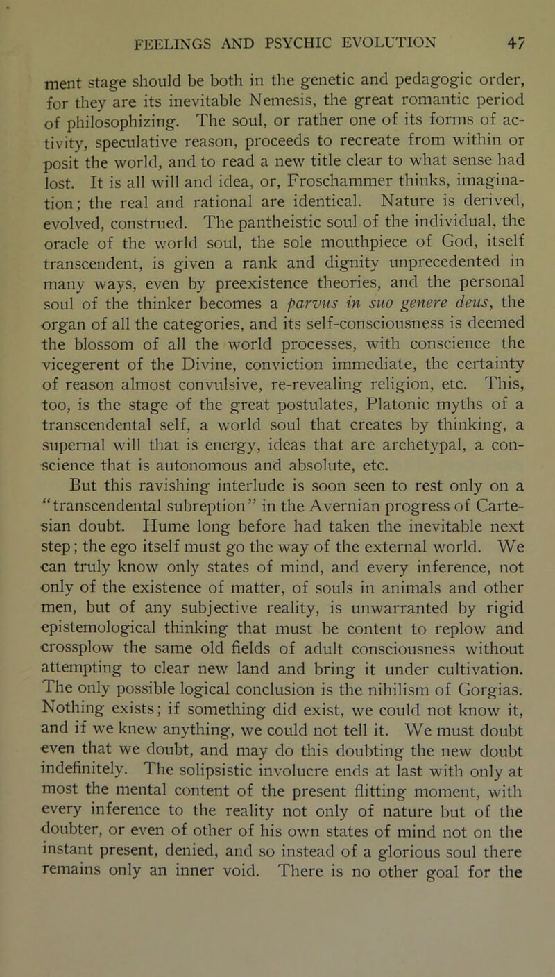 ment stage should be both in the genetic and pedagogic order, for they are its inevitable Nemesis, the great romantic period of philosophizing. The soul, or rather one of its forms of ac- tivity, speculative reason, proceeds to recreate from within or posit the world, and to read a new title clear to what sense had lost. It is all will and idea, or, Froschammer thinks, imagina- tion; the real and rational are identical. Nature is derived, evolved, construed. The pantheistic soul of the individual, the oracle of the world soul, the sole mouthpiece of God, itself transcendent, is given a rank and dignity unprecedented in many ways, even by preexistence theories, and the personal soul of the thinker becomes a parvus in suo genere dens, the organ of all the categories, and its self-consciousness is deemed the blossom of all the world processes, with conscience the vicegerent of the Divine, conviction immediate, the certainty of reason almost convulsive, re-revealing religion, etc. This, too, is the stage of the great postulates, Platonic myths of a transcendental self, a world soul that creates by thinking, a supernal will that is energy, ideas that are archetypal, a con- science that is autonomous and absolute, etc. But this ravishing interlude is soon seen to rest only on a “transcendental subreption” in the Avernian progress of Carte- sian doubt. Hume long before had taken the inevitable next step; the ego itself must go the way of the external world. We can truly know only states of mind, and every inference, not only of the existence of matter, of souls in animals and other men, but of any subjective reality, is unwarranted by rigid epistemological thinking that must be content to replow and crossplow the same old fields of adult consciousness without attempting to clear new land and bring it under cultivation. I he only possible logical conclusion is the nihilism of Gorgias. Nothing exists; if something did exist, we could not know it, and if we knew anything, we could not tell it. We must doubt even that we doubt, and may do this doubting the new doubt indefinitely. The solipsistic involucre ends at last with only at most the mental content of the present flitting moment, with every inference to the reality not only of nature but of the doubter, or even of other of his own states of mind not on the instant present, denied, and so instead of a glorious soul there remains only an inner void. There is no other goal for the