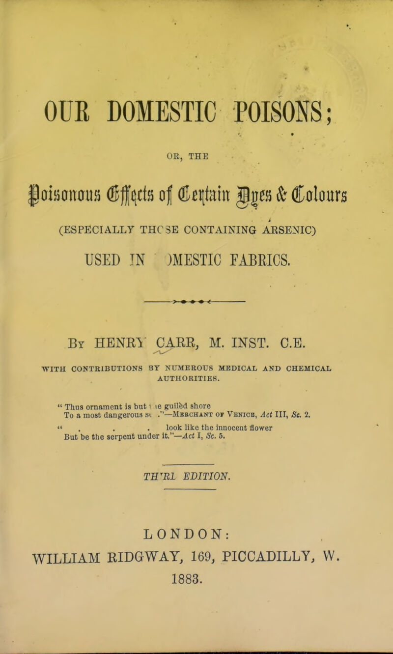 OUR DOMESTIC POISONS; OR, THE |djjan0iis (Sfucls of (K qteiit gges & Colaurs (ESPECIALLY THCSE CONTAINING ARSENIC) USED IN )MESTIC FABRICS. By HENRI' CARR, M. INST. C.E. WITH CONTRIBUTIONS BY NUMEROUS MEDICAL AND CHEMICAL AUTHORITIES.  Thus ornament is but i le guilcd shore To a most dangerous si .—Mbbchant or Venice, Act III, 5c 2. «« . . . look like the innocent flower But be the serpent under It.—Act I, Sc. 5. TH'Rl EDITION. LONDON: WILLIAM RIDGWAY, 169, PICCADILLY, W. 1883.