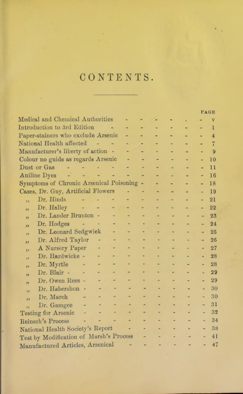 CONTENTS. PAGE Medical and Chemical Autliorities - - - - . - v Introduction to 3rd Edition - Paper-stainers who exclude Arsenic 4 National Health affected - -- -- -- .7 Manufacturer's liberty of action 9 Colour no guide as regards Arsenic - - - - - - 10 Dust or Gas - - - - -11 Aniline Dyes - - - - - - - - - -16 Symptoms of Chronic Arsenical Poisoning 18 Cases, Dr. Guy, Artificial Flowers - 19 „ Dr. Hinds 21 „ Dr. Halley 22 „ Dr. Lander Bruiiton 23 „ Dr. Hodges 24 „ Dr. Leonard Sedgwick 25 „ Dr. Alfred Taylor 26 A Nursery Paper 27 „ Dr. Hardwicke 28 „ Dr. Myrtle 28 „ Dr. Blair - - - - - 29 „ Dr. Owen Kees 29 „ Dr. Habershon - - - - .30 „ Dr. March 30 ,, Dr. Gamgce 31 Testing for Arsenic --------- 32 Reinsch's Process 34 National Health Society's Report 38 Test by Modification of Marsh's Process 41 Manufactured Articles, Arsenical 47