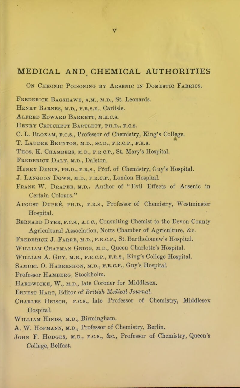 MEDICAL AND, CHEMICAL AUTHORITIES On Chronic Poisoning bt Arsenic in Domestic Fabrics. Frederick Baoshawe, a.m., m.d., St. Leonard.s. Henry Barnes, m.d,, f.r.s.e., Carlisle. Alfred Edward Barrett, m.r.c.s. HeNRT CrITCHETT BaRTLETT, PII.Dr, F.C.S. C. L. Bloxam, F.C.S., Professor of Chemistry, King's College. T. Lauder Brunton, m.d., sc.d., f.r.c.p., f.r.s. Thos. K. Chambers, m.d., f.r.c.p., St. Mary's Hospital. Frederick Daly, m.d., Dalston. Henry Debus, ph.d., f.r.s., Pfof. of Chemistry, Guy's Hospital. J. Langdon Down, m.d., f.r.c.p., London Hospital. Frank W. Draper, m.d., Author of Evil Effects of Arsenic in Certain Colours. August Dupre, pii.d., f.r.s., Professor of Chemistry, Westminster Ho.spital. Bernard Dyer, f.c.s., a.i c. Consulting Chemist to the Devon County Agricultural Association, Notts Chamber of Agriculture, &c. Frederick J. Farre, m.d., f.r.c.p., St. Bartholomew's Hospital. William Chapman Grigg, m.d., Queen Charlotte's Hospital. William A. Guy, m.b., f.r.c.p., f.r.s., King's College Hospital. S.oiuEL O. Habershon, m.d., F.B.C.P., Guy's Hospital. Professor Hamberg, Stockholm. Hardwicke, W., m.d., late Coroner for Middlesex. Ernest Hart, Editor of British Medical Journal. Charles Heisch, f.c.s., late Professor of Chemistry, Middlesex Hospital. William Hinds, m.d., Birmingham. A. W. HoFMANN, m.d., Professor of Chemistry, Berlin. John F. Hodges, m.d., f.c.s., &c., Profes.sor of Chemistry, Queen's College, Belfast.