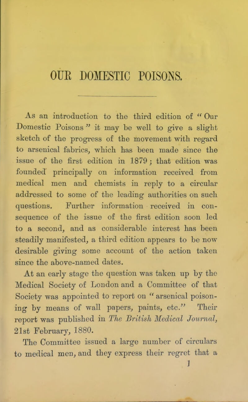 As an introduction to the third edition of  Our Domestic Poisons  it may be -well to give a slight sketch of the progress of the movement with regard to arsenical fabrics^ which has been made since the issue of the first edition in 1879 ; that edition was founded' principally on information received from medical men and chemists in reply to a circular addressed to some of the leading authorities on such questions. Purther information received in con- sequence of the issue of the first edition soon led to a second, and as considerable interest has been steadily manifested, a third edition appears to be now desirable giving some account of the action taken since the above-named dates. At an early stage the question was taken up by the Medical Society of London and a Committee of that Society was appointed to report on  arsenical poison- ing by means of wall papers, paints, etc. Their report was published in The British Medical Journal, 21st February, 1880. The Committee issued a large number of circulars to medical men, and they express their regret that a ]