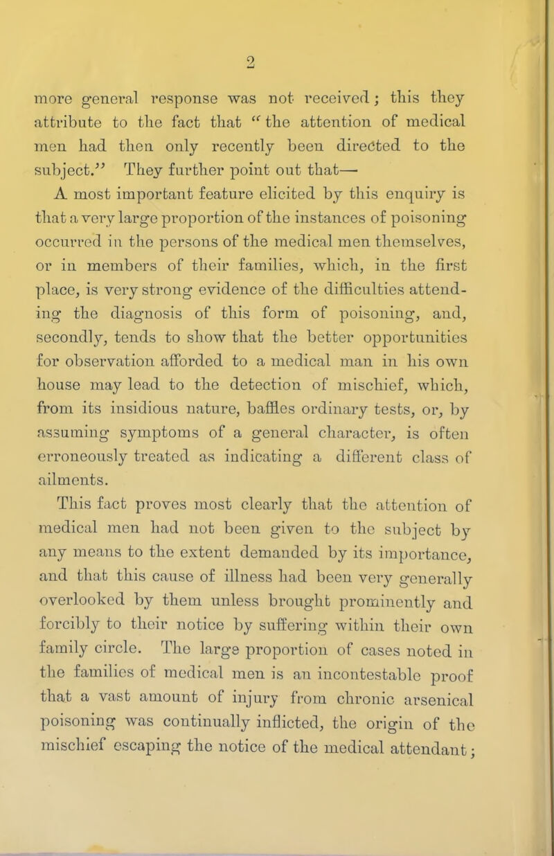 more general response was not received; this they attribute to the fact that the attention of medical men had then only I'ecently been directed to the subject. They further point out that— A most important feature elicited by this enquiry is that a very large proportion of the instances of poisoning occurred in the persons of the medical men themselves, or in members of their families, which, in the first place, is very strong evidence of the difficulties attend- ing the diagnosis of this form of poisoning, and, secondly, tends to show that the better opportunities for observation afforded to a medical man in his own house may lead to the detection of mischief, which, from its insidious nature, baffles ordinary tests, or, by assuming symptoms of a general character, is often erroneously treated as indicating a different class of ailments. This fact proves most clearly that the attention of medical men had not been given to the subject by any means to the extent demanded by its importance, and that this cause of illness had been very generally overlooked by them unless brought prominently and forcibly to their notice by suffering within their own family circle. The large proportion of cases noted in the families of medical men is an incontestable proof that a vast amount of injury from chronic arsenical poisoning was continually inflicted, the origin of the mischief escaping the notice of the medical attendant;