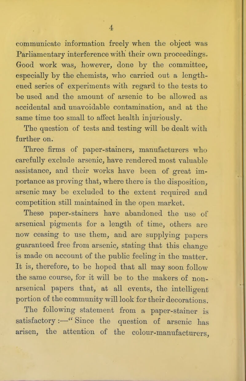 communicate information freely when the object was Parliamentary interference with, their own proceedings. Good work was, however, done by the committee, especially by the chemists, who carried out a length- ened series of experiments with regard to the tests to be used and the amount of arsenic to be allowed as accidental and unavoidable contamination, and at the same time too small to ajffect health injuriously. The question of tests and testing will be dealt with further on. Three firms of paper-stainers, manufacturers who carefully exclude arsenic, have rendered most valuable assistance, and their works have been of great im- portance as proving that, where there is the disposition, arsenic may be excluded to the extent required and competition still maintained in the open market. These paper-stainers have abandoned the use of arsenical pigments for a length of time, others are now ceasing to use them, and are supplying papers guaranteed free from arsenic, stating that this change is made on account of the public feeling in the matter. It is, therefore, to be hoped that all may soon follow the same course, for it will be to the makers of non- arsenical papers that, at all events, the intelligent portion of the community will look for their decorations. The following statement from a paper-stainer is satisfactory :— Since the question of arsenic has arisen, the attention of the colour-manufacturers.