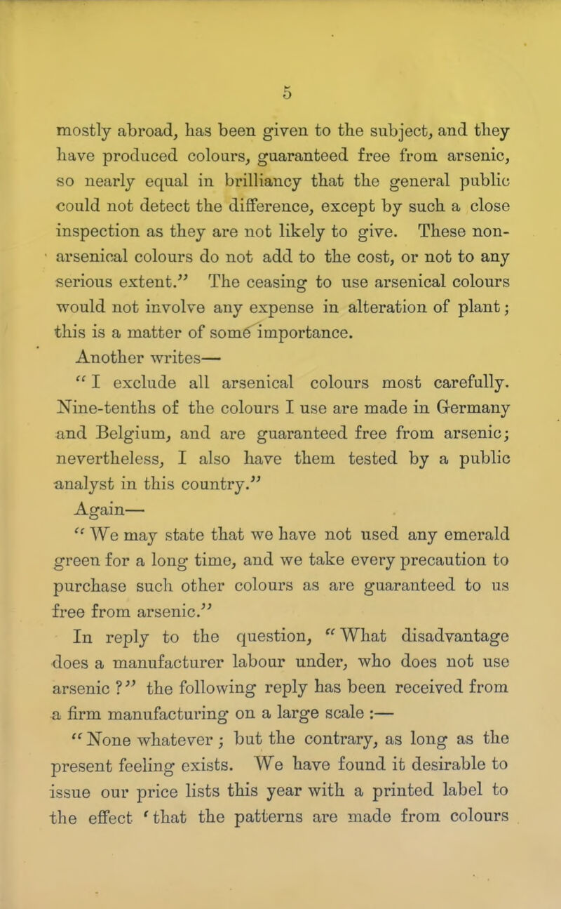 6 mostly abroad, has been given to the subject, and they have produced colours, guaranteed free from arsenic, so nearly equal in brilliancy that the general public could not detect the difiference, except by such a close inspection as they are not likely to give. These non- arsenical colours do not add to the cost, or not to any serious extent. The ceasing to use arsenical colours would not involve any expense in alteration of plant; this is a matter of som6 importance. Another writes— I exclude all arsenical colours most carefully. Nine-tenths of the colours I use are made in Germany and Belgium, and are guaranteed free from arsenic; nevertheless, I also have them tested by a public analyst in this country. Again—  We may state that we have not used any emerald green for a long time, and we take every precaution to purchase sucli other colours as are guaranteed to us free from arsenic. In reply to the question, What disadvantage does a manufacturer labour under, who does not use arsenic ? the following reply has been received from a firm manufacturing on a large scale :— None whatever ; but the contrary, as long as the present feeling exists. We have found it desirable to issue our price lists this year with a printed label to the effect 'that the patterns are made from colours