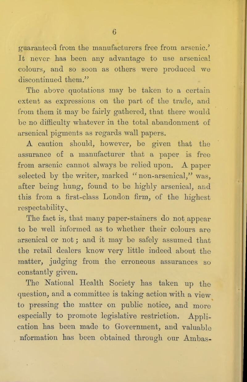 guaranteed from the manufacturers free from arsenic' It never has been any advantage to use arsenical colours^ and so soon as others were j^roduced we discontinued them. The above quotations may be taken to a certain extent as expressions on the part of the trade, and iVom them it may be fairly gathered, that there would be no difficulty whatever in the total abandonment of arsenical pigments as regards wall papers. A caution should, however, be given that the assurance of a manufacturer that a paper is free from arsenic cannot always be relied upon. A paper selected by the writer, marked  non-arsenical, was, after being hung, found to be highly arsenical, and this from a first-class London firm, of the highest respectability.. The fact is, that many paper-stainers do not appear to be well informed as to whether their colours are arsenical or not; and it may be safely assumed that the retail dealers know very little indeed about the matter, judging from the erroneous assurances so constantly given. The National Health Society has taken up the question, and a committee is taking action with a view to pressing the matter on public notice, and more especially to promote legislative restriction. Appli- cation has been made to Government, and valuable nformation has been obtained through our Ambas-